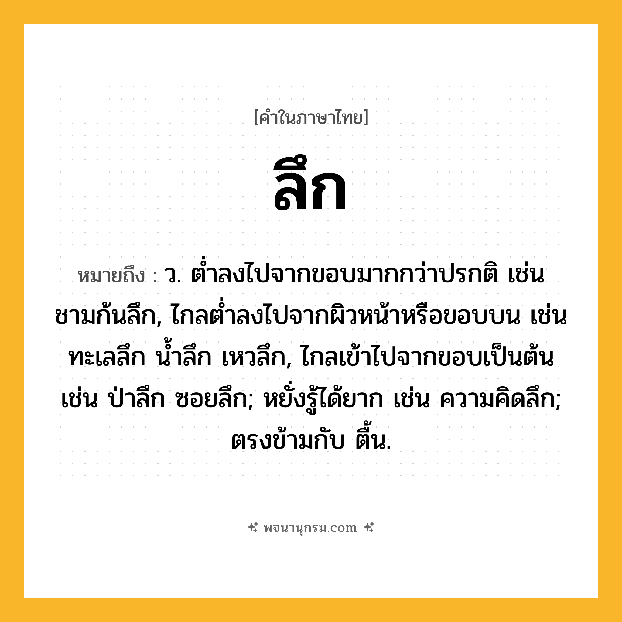 ลึก ความหมาย หมายถึงอะไร?, คำในภาษาไทย ลึก หมายถึง ว. ตํ่าลงไปจากขอบมากกว่าปรกติ เช่น ชามก้นลึก, ไกลตํ่าลงไปจากผิวหน้าหรือขอบบน เช่น ทะเลลึก นํ้าลึก เหวลึก, ไกลเข้าไปจากขอบเป็นต้น เช่น ป่าลึก ซอยลึก; หยั่งรู้ได้ยาก เช่น ความคิดลึก; ตรงข้ามกับ ตื้น.