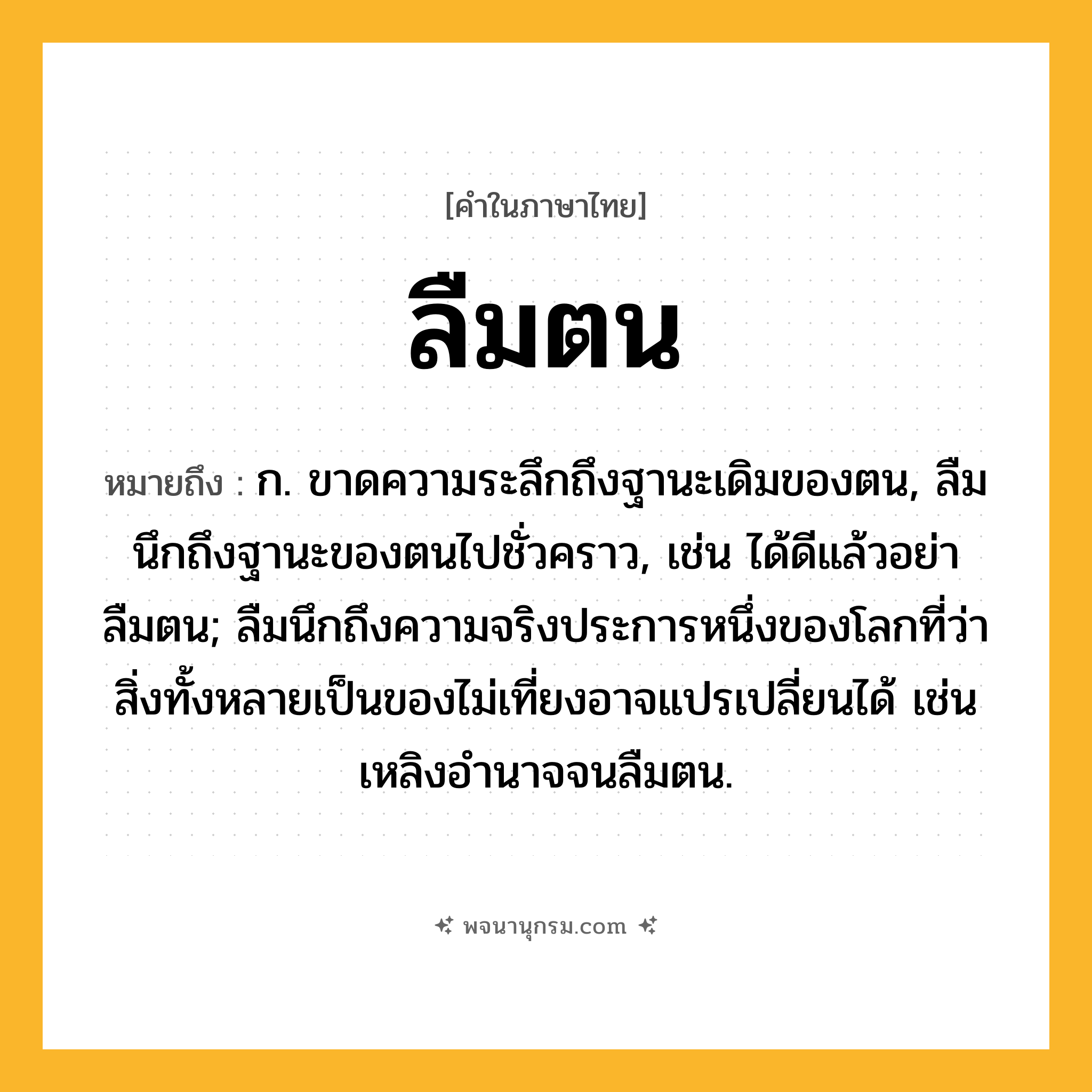 ลืมตน ความหมาย หมายถึงอะไร?, คำในภาษาไทย ลืมตน หมายถึง ก. ขาดความระลึกถึงฐานะเดิมของตน, ลืมนึกถึงฐานะของตนไปชั่วคราว, เช่น ได้ดีแล้วอย่าลืมตน; ลืมนึกถึงความจริงประการหนึ่งของโลกที่ว่าสิ่งทั้งหลายเป็นของไม่เที่ยงอาจแปรเปลี่ยนได้ เช่น เหลิงอำนาจจนลืมตน.