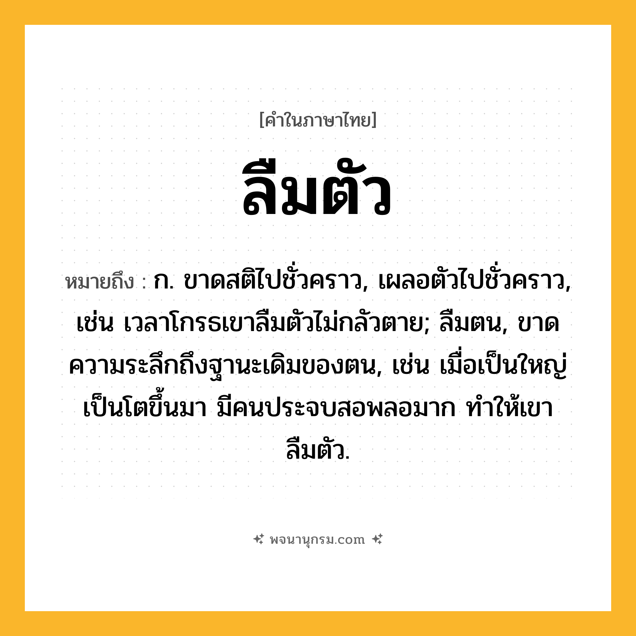 ลืมตัว ความหมาย หมายถึงอะไร?, คำในภาษาไทย ลืมตัว หมายถึง ก. ขาดสติไปชั่วคราว, เผลอตัวไปชั่วคราว, เช่น เวลาโกรธเขาลืมตัวไม่กลัวตาย; ลืมตน, ขาดความระลึกถึงฐานะเดิมของตน, เช่น เมื่อเป็นใหญ่เป็นโตขึ้นมา มีคนประจบสอพลอมาก ทำให้เขาลืมตัว.