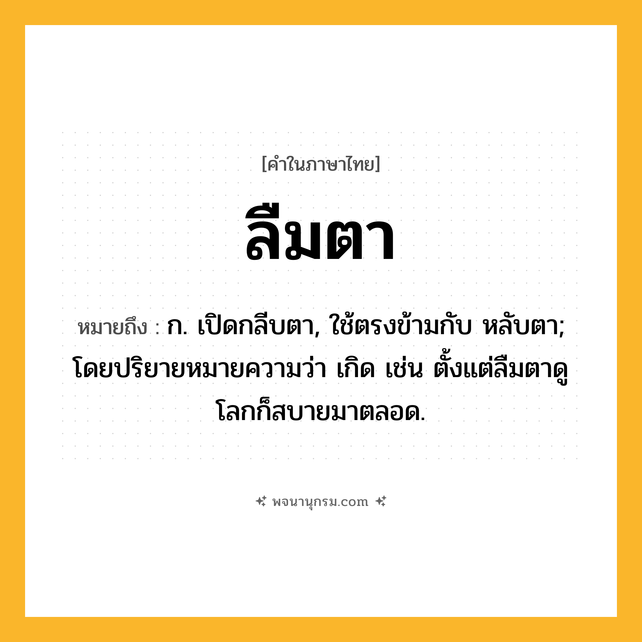 ลืมตา ความหมาย หมายถึงอะไร?, คำในภาษาไทย ลืมตา หมายถึง ก. เปิดกลีบตา, ใช้ตรงข้ามกับ หลับตา; โดยปริยายหมายความว่า เกิด เช่น ตั้งแต่ลืมตาดูโลกก็สบายมาตลอด.