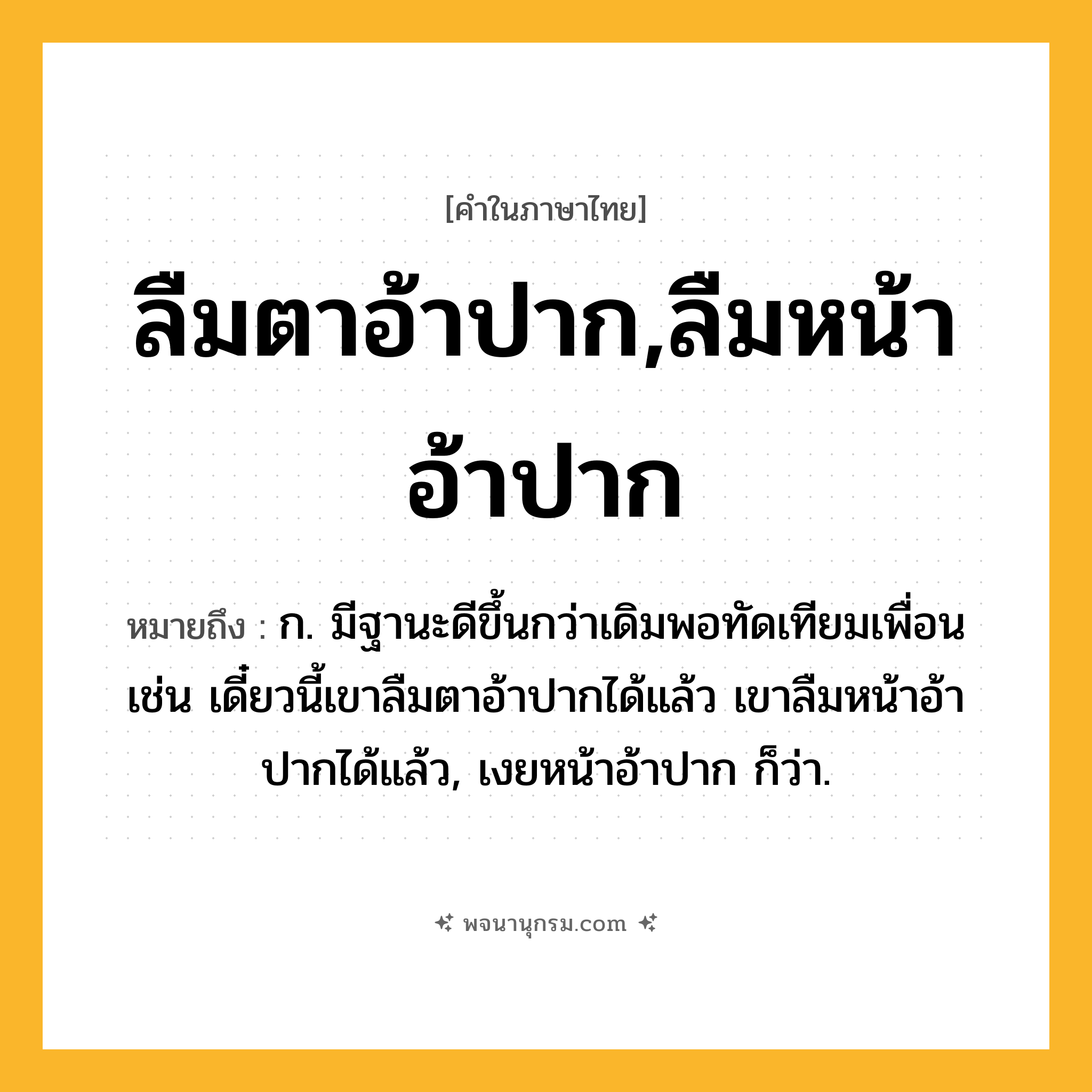 ลืมตาอ้าปาก,ลืมหน้าอ้าปาก ความหมาย หมายถึงอะไร?, คำในภาษาไทย ลืมตาอ้าปาก,ลืมหน้าอ้าปาก หมายถึง ก. มีฐานะดีขึ้นกว่าเดิมพอทัดเทียมเพื่อน เช่น เดี๋ยวนี้เขาลืมตาอ้าปากได้แล้ว เขาลืมหน้าอ้าปากได้แล้ว, เงยหน้าอ้าปาก ก็ว่า.