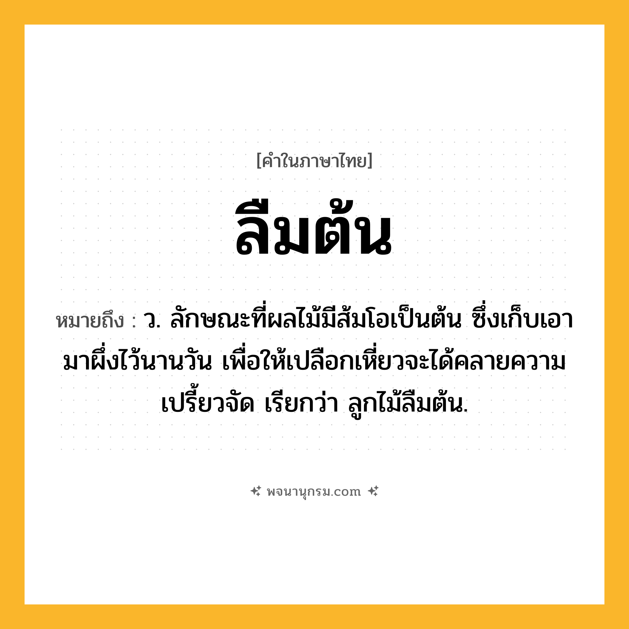 ลืมต้น ความหมาย หมายถึงอะไร?, คำในภาษาไทย ลืมต้น หมายถึง ว. ลักษณะที่ผลไม้มีส้มโอเป็นต้น ซึ่งเก็บเอามาผึ่งไว้นานวัน เพื่อให้เปลือกเหี่ยวจะได้คลายความเปรี้ยวจัด เรียกว่า ลูกไม้ลืมต้น.
