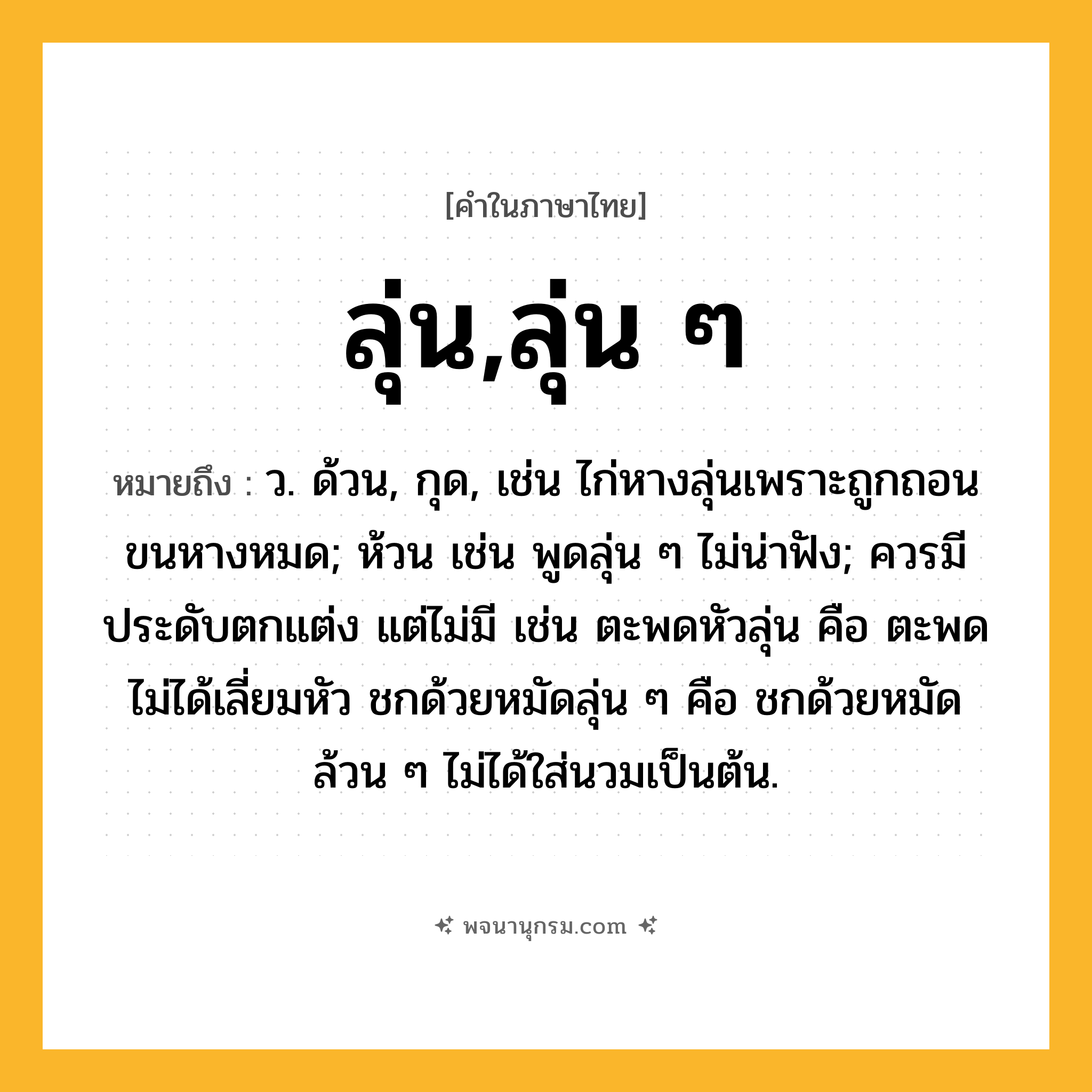 ลุ่น,ลุ่น ๆ ความหมาย หมายถึงอะไร?, คำในภาษาไทย ลุ่น,ลุ่น ๆ หมายถึง ว. ด้วน, กุด, เช่น ไก่หางลุ่นเพราะถูกถอนขนหางหมด; ห้วน เช่น พูดลุ่น ๆ ไม่น่าฟัง; ควรมีประดับตกแต่ง แต่ไม่มี เช่น ตะพดหัวลุ่น คือ ตะพดไม่ได้เลี่ยมหัว ชกด้วยหมัดลุ่น ๆ คือ ชกด้วยหมัดล้วน ๆ ไม่ได้ใส่นวมเป็นต้น.