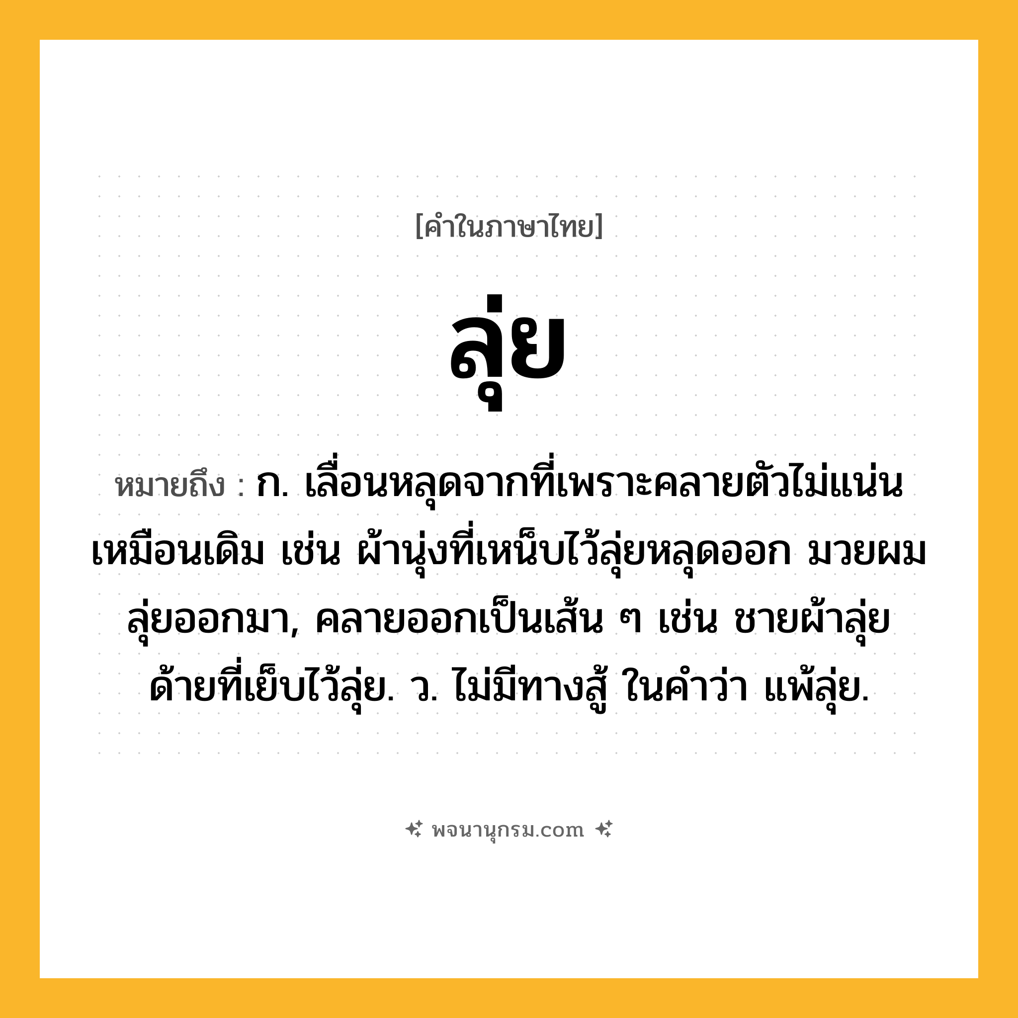 ลุ่ย ความหมาย หมายถึงอะไร?, คำในภาษาไทย ลุ่ย หมายถึง ก. เลื่อนหลุดจากที่เพราะคลายตัวไม่แน่นเหมือนเดิม เช่น ผ้านุ่งที่เหน็บไว้ลุ่ยหลุดออก มวยผมลุ่ยออกมา, คลายออกเป็นเส้น ๆ เช่น ชายผ้าลุ่ย ด้ายที่เย็บไว้ลุ่ย. ว. ไม่มีทางสู้ ในคำว่า แพ้ลุ่ย.