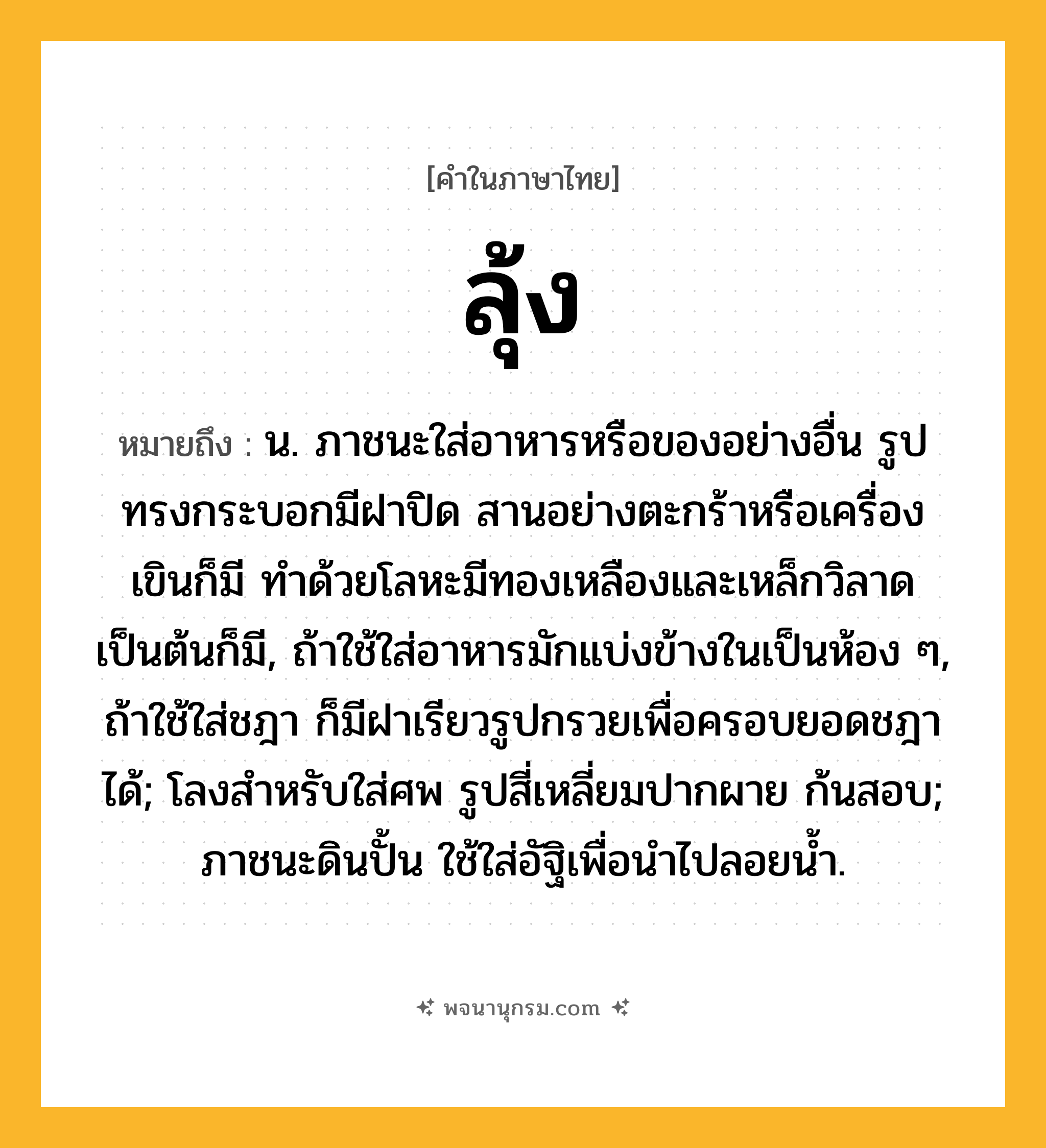 ลุ้ง ความหมาย หมายถึงอะไร?, คำในภาษาไทย ลุ้ง หมายถึง น. ภาชนะใส่อาหารหรือของอย่างอื่น รูปทรงกระบอกมีฝาปิด สานอย่างตะกร้าหรือเครื่องเขินก็มี ทําด้วยโลหะมีทองเหลืองและเหล็กวิลาดเป็นต้นก็มี, ถ้าใช้ใส่อาหารมักแบ่งข้างในเป็นห้อง ๆ, ถ้าใช้ใส่ชฎา ก็มีฝาเรียวรูปกรวยเพื่อครอบยอดชฎาได้; โลงสําหรับใส่ศพ รูปสี่เหลี่ยมปากผาย ก้นสอบ; ภาชนะดินปั้น ใช้ใส่อัฐิเพื่อนำไปลอยน้ำ.