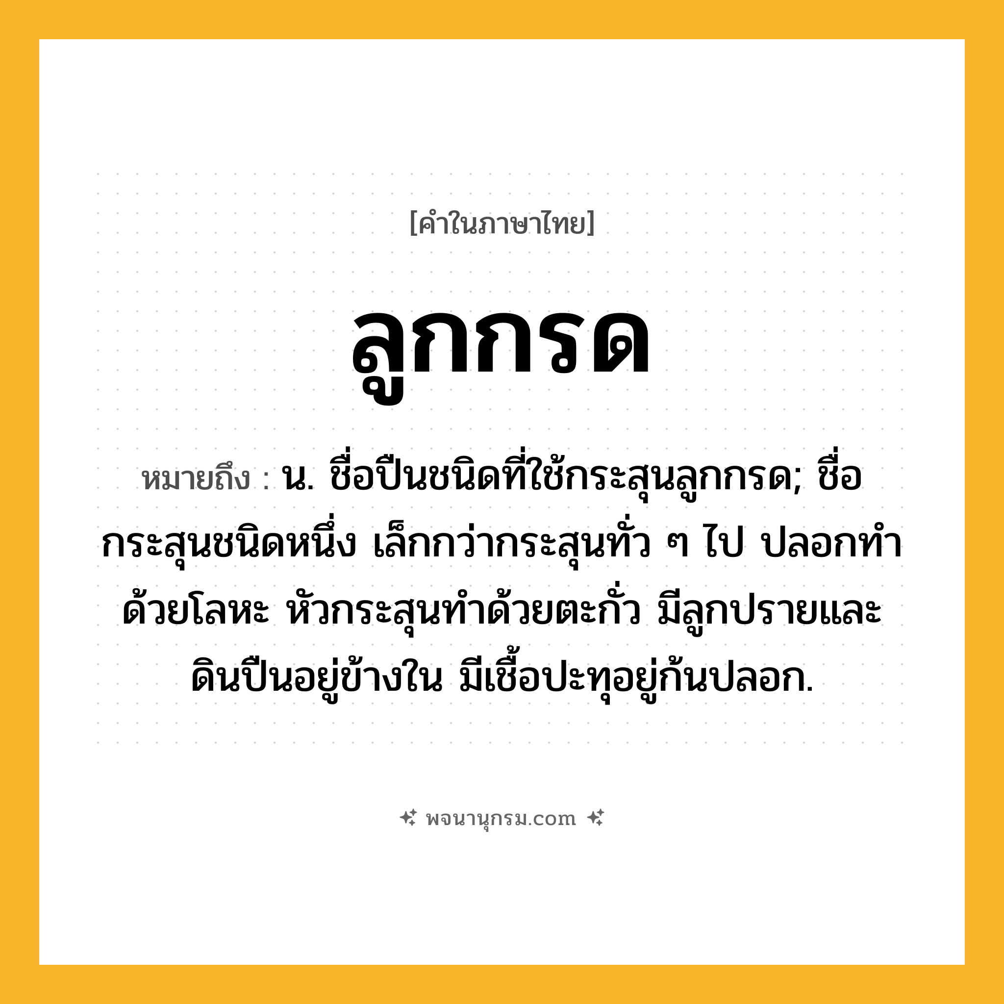 ลูกกรด ความหมาย หมายถึงอะไร?, คำในภาษาไทย ลูกกรด หมายถึง น. ชื่อปืนชนิดที่ใช้กระสุนลูกกรด; ชื่อกระสุนชนิดหนึ่ง เล็กกว่ากระสุนทั่ว ๆ ไป ปลอกทำด้วยโลหะ หัวกระสุนทำด้วยตะกั่ว มีลูกปรายและดินปืนอยู่ข้างใน มีเชื้อปะทุอยู่ก้นปลอก.