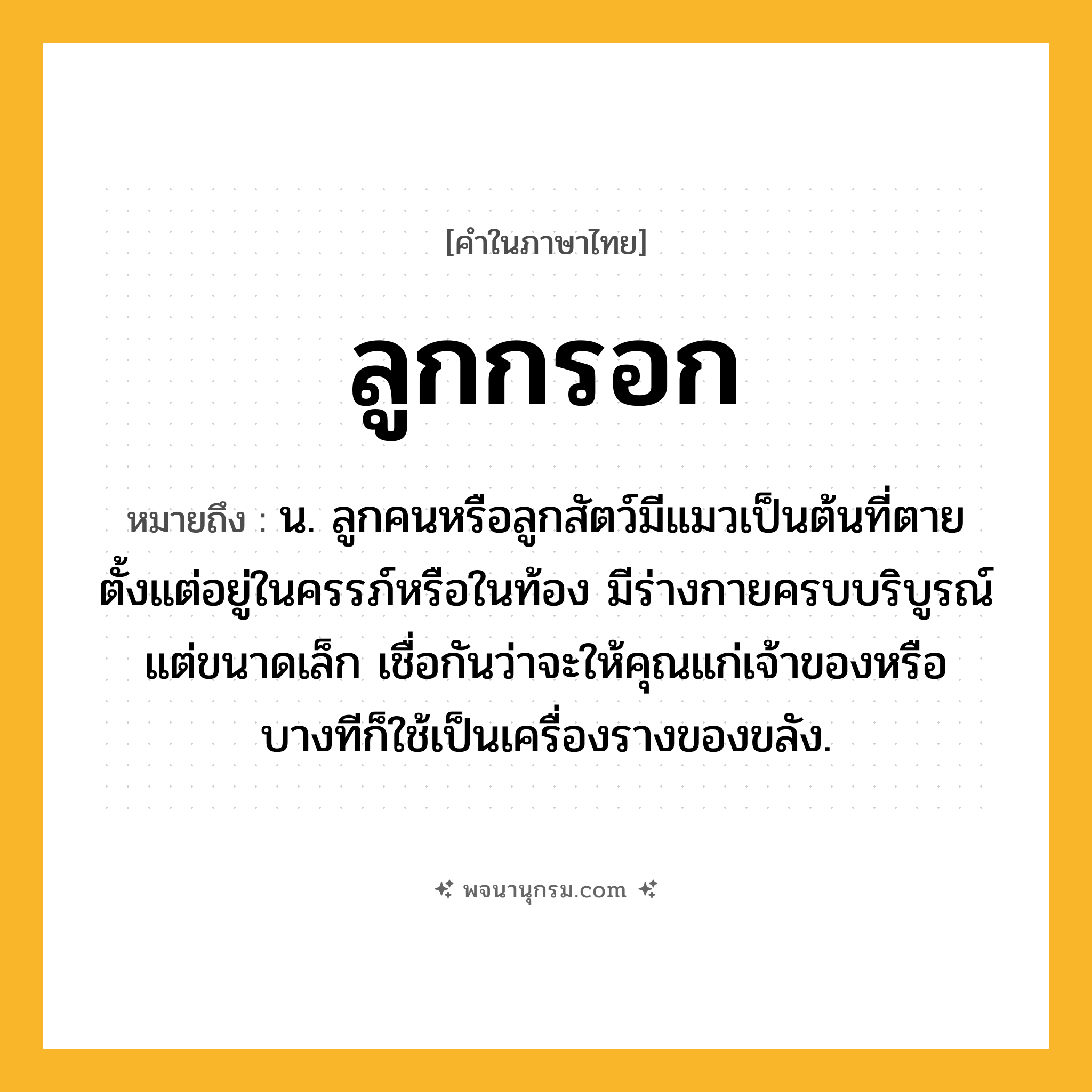 ลูกกรอก ความหมาย หมายถึงอะไร?, คำในภาษาไทย ลูกกรอก หมายถึง น. ลูกคนหรือลูกสัตว์มีแมวเป็นต้นที่ตายตั้งแต่อยู่ในครรภ์หรือในท้อง มีร่างกายครบบริบูรณ์ แต่ขนาดเล็ก เชื่อกันว่าจะให้คุณแก่เจ้าของหรือบางทีก็ใช้เป็นเครื่องรางของขลัง.
