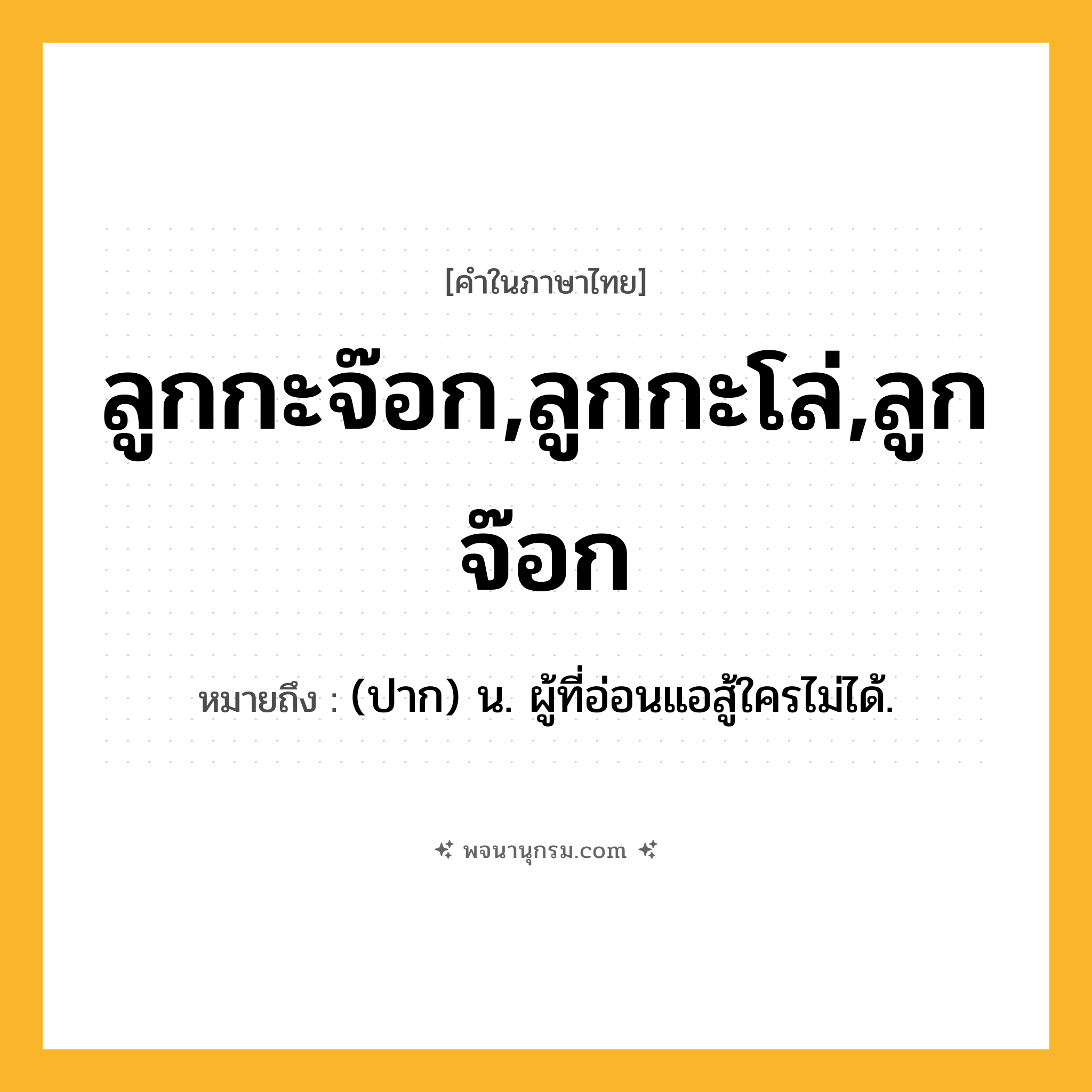 ลูกกะจ๊อก,ลูกกะโล่,ลูกจ๊อก ความหมาย หมายถึงอะไร?, คำในภาษาไทย ลูกกะจ๊อก,ลูกกะโล่,ลูกจ๊อก หมายถึง (ปาก) น. ผู้ที่อ่อนแอสู้ใครไม่ได้.