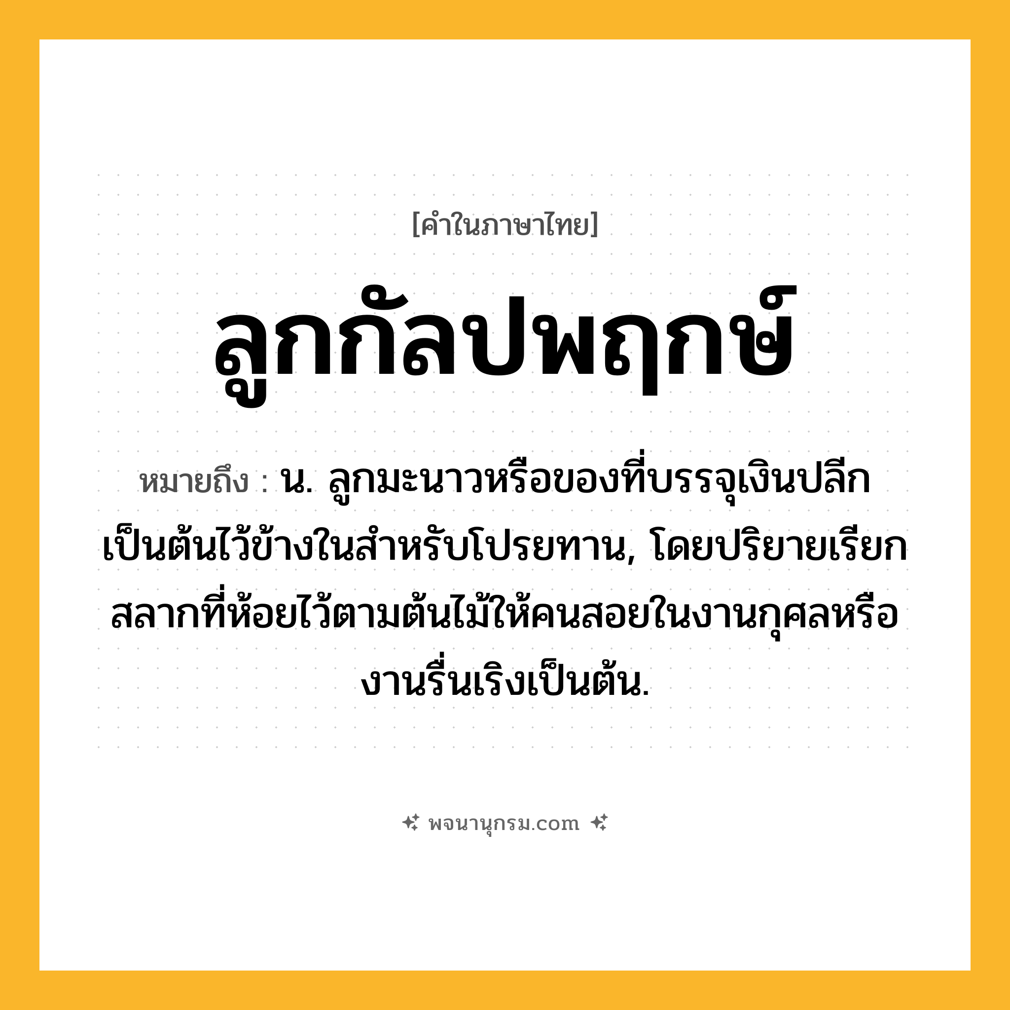 ลูกกัลปพฤกษ์ ความหมาย หมายถึงอะไร?, คำในภาษาไทย ลูกกัลปพฤกษ์ หมายถึง น. ลูกมะนาวหรือของที่บรรจุเงินปลีกเป็นต้นไว้ข้างในสําหรับโปรยทาน, โดยปริยายเรียกสลากที่ห้อยไว้ตามต้นไม้ให้คนสอยในงานกุศลหรืองานรื่นเริงเป็นต้น.