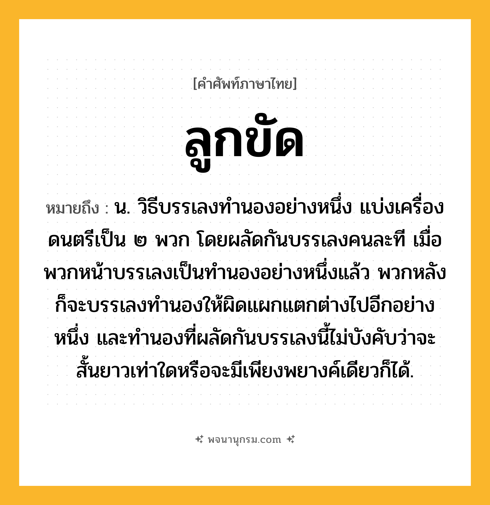 ลูกขัด ความหมาย หมายถึงอะไร?, คำในภาษาไทย ลูกขัด หมายถึง น. วิธีบรรเลงทํานองอย่างหนึ่ง แบ่งเครื่องดนตรีเป็น ๒ พวก โดยผลัดกันบรรเลงคนละที เมื่อพวกหน้าบรรเลงเป็นทํานองอย่างหนึ่งแล้ว พวกหลังก็จะบรรเลงทํานองให้ผิดแผกแตกต่างไปอีกอย่างหนึ่ง และทํานองที่ผลัดกันบรรเลงนี้ไม่บังคับว่าจะสั้นยาวเท่าใดหรือจะมีเพียงพยางค์เดียวก็ได้.