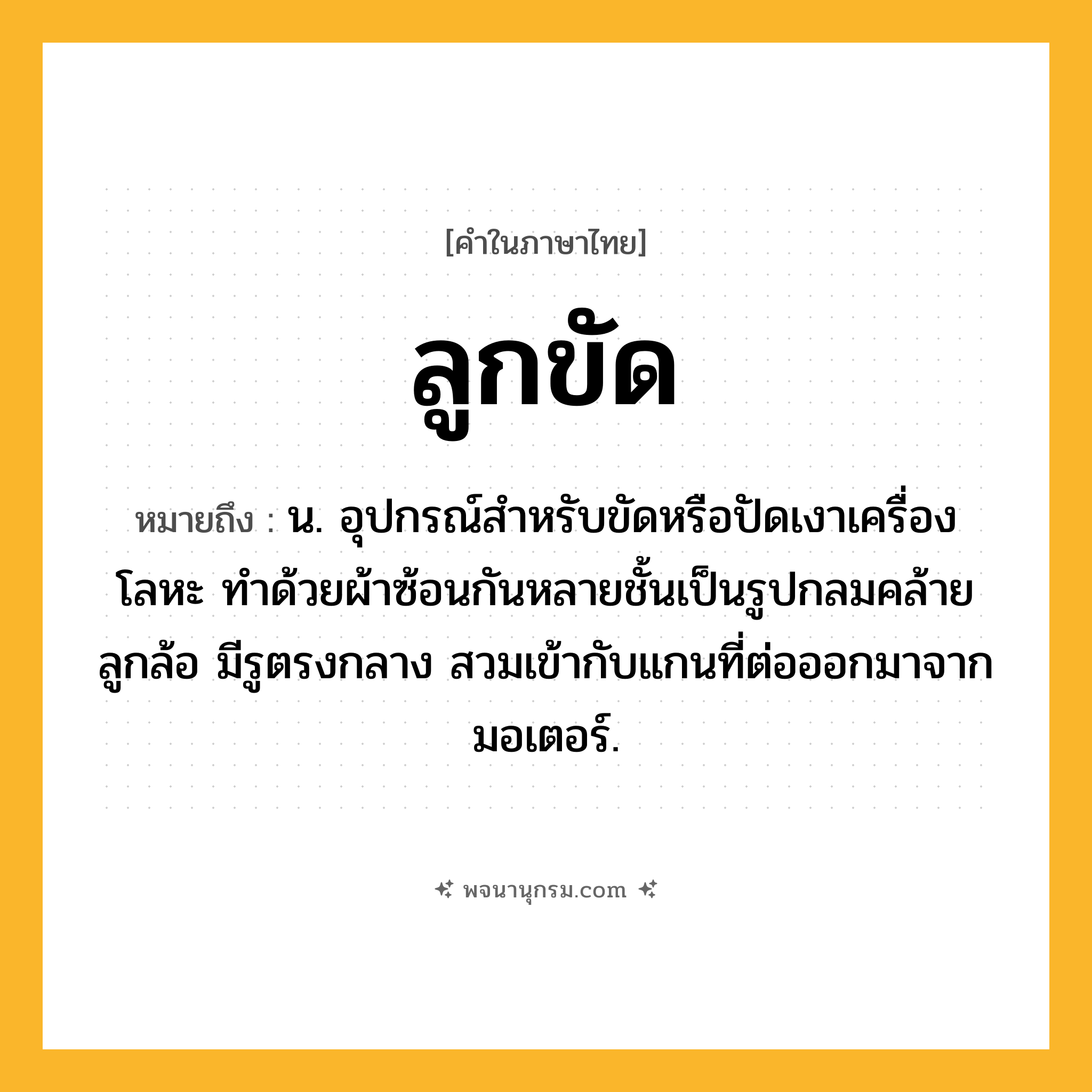 ลูกขัด ความหมาย หมายถึงอะไร?, คำในภาษาไทย ลูกขัด หมายถึง น. อุปกรณ์สําหรับขัดหรือปัดเงาเครื่องโลหะ ทําด้วยผ้าซ้อนกันหลายชั้นเป็นรูปกลมคล้ายลูกล้อ มีรูตรงกลาง สวมเข้ากับแกนที่ต่อออกมาจากมอเตอร์.