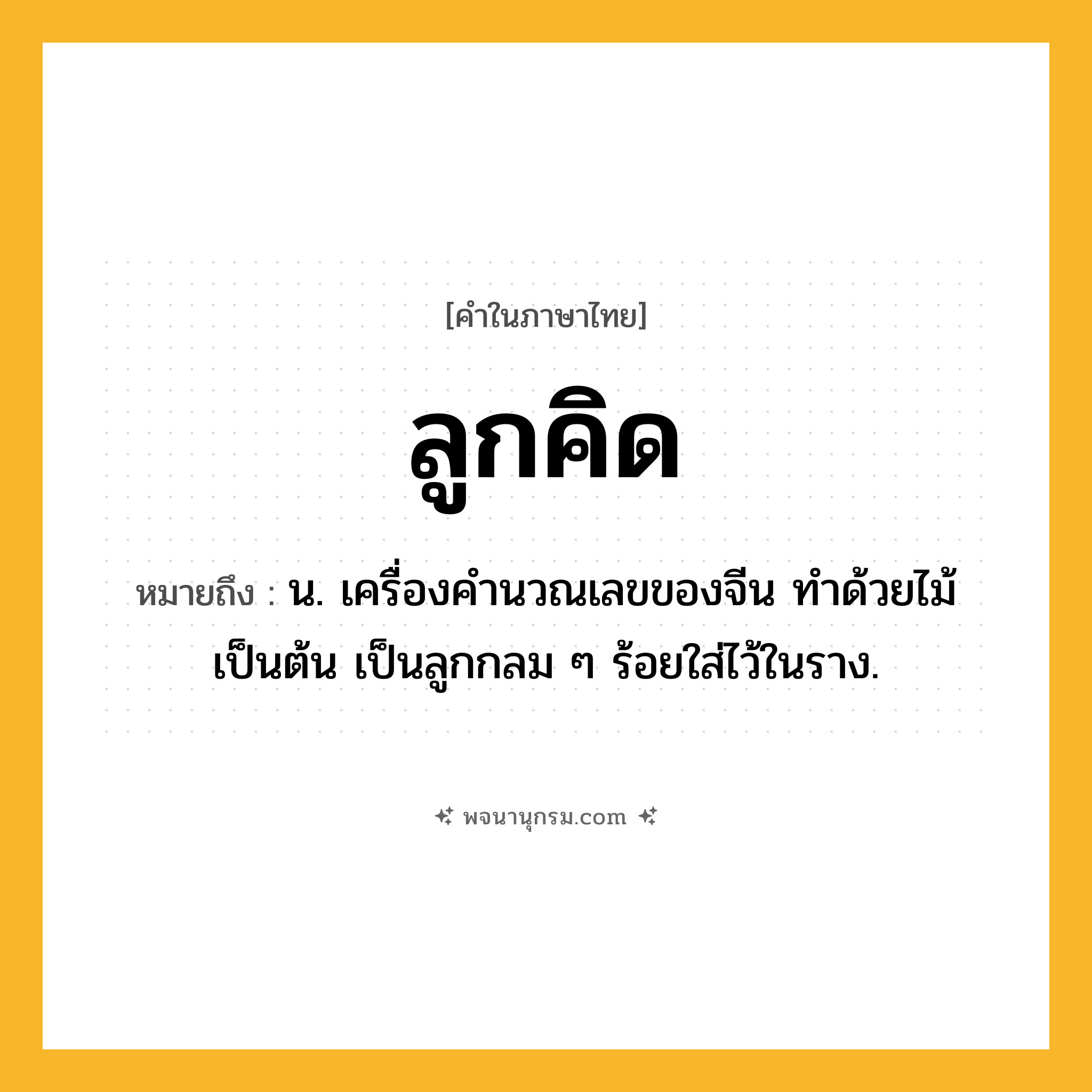 ลูกคิด ความหมาย หมายถึงอะไร?, คำในภาษาไทย ลูกคิด หมายถึง น. เครื่องคํานวณเลขของจีน ทําด้วยไม้เป็นต้น เป็นลูกกลม ๆ ร้อยใส่ไว้ในราง.
