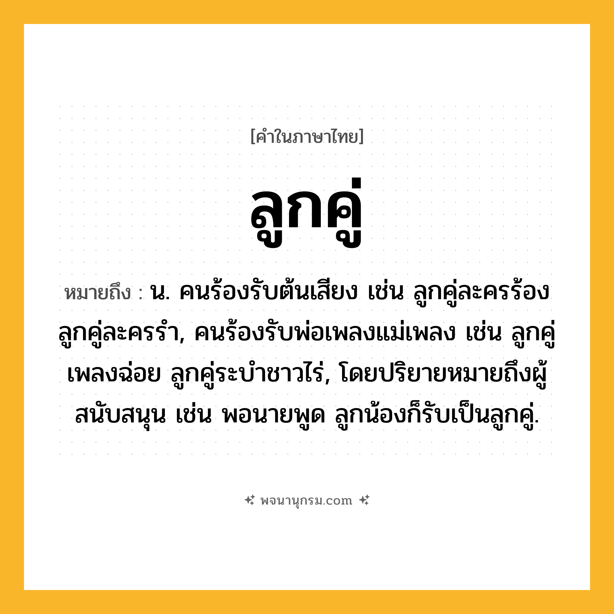 ลูกคู่ ความหมาย หมายถึงอะไร?, คำในภาษาไทย ลูกคู่ หมายถึง น. คนร้องรับต้นเสียง เช่น ลูกคู่ละครร้อง ลูกคู่ละครรำ, คนร้องรับพ่อเพลงแม่เพลง เช่น ลูกคู่เพลงฉ่อย ลูกคู่ระบำชาวไร่, โดยปริยายหมายถึงผู้สนับสนุน เช่น พอนายพูด ลูกน้องก็รับเป็นลูกคู่.