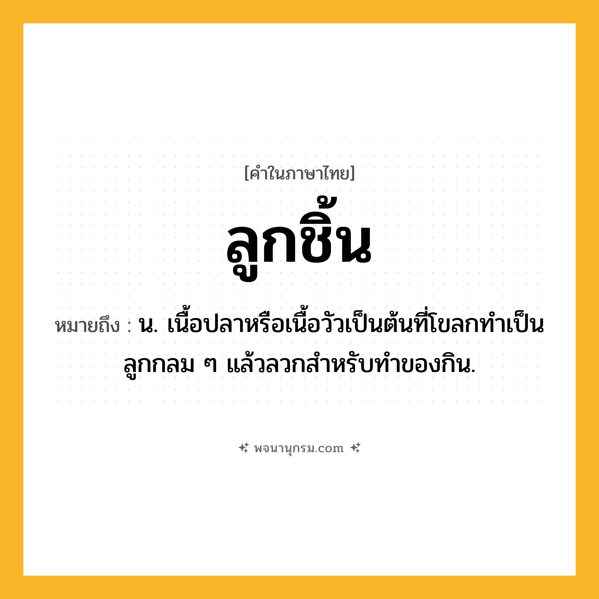 ลูกชิ้น ความหมาย หมายถึงอะไร?, คำในภาษาไทย ลูกชิ้น หมายถึง น. เนื้อปลาหรือเนื้อวัวเป็นต้นที่โขลกทําเป็นลูกกลม ๆ แล้วลวกสําหรับทําของกิน.