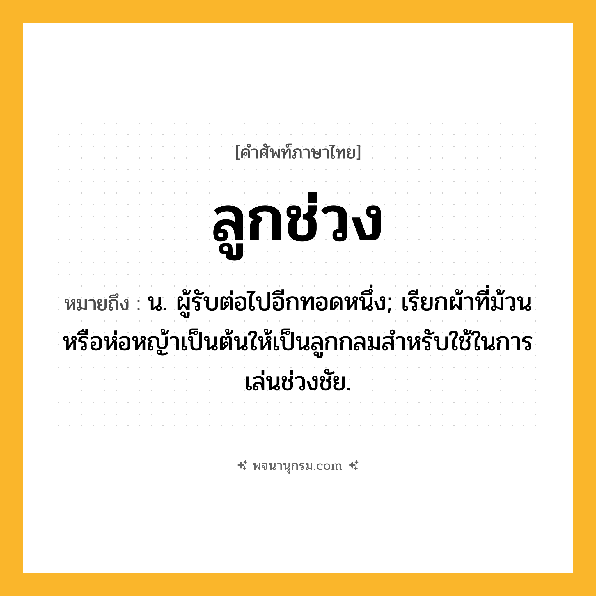 ลูกช่วง ความหมาย หมายถึงอะไร?, คำในภาษาไทย ลูกช่วง หมายถึง น. ผู้รับต่อไปอีกทอดหนึ่ง; เรียกผ้าที่ม้วนหรือห่อหญ้าเป็นต้นให้เป็นลูกกลมสําหรับใช้ในการเล่นช่วงชัย.