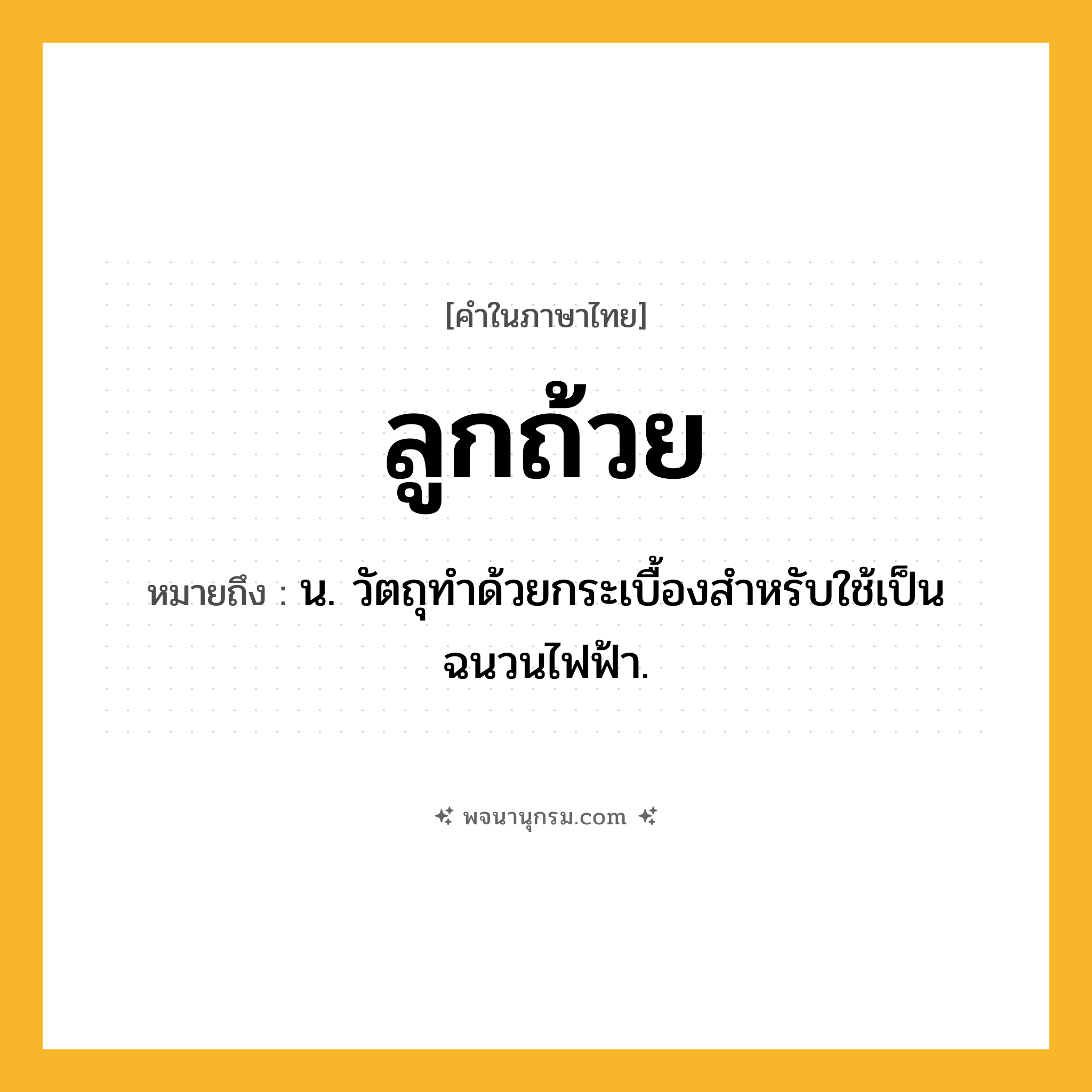 ลูกถ้วย ความหมาย หมายถึงอะไร?, คำในภาษาไทย ลูกถ้วย หมายถึง น. วัตถุทําด้วยกระเบื้องสําหรับใช้เป็นฉนวนไฟฟ้า.