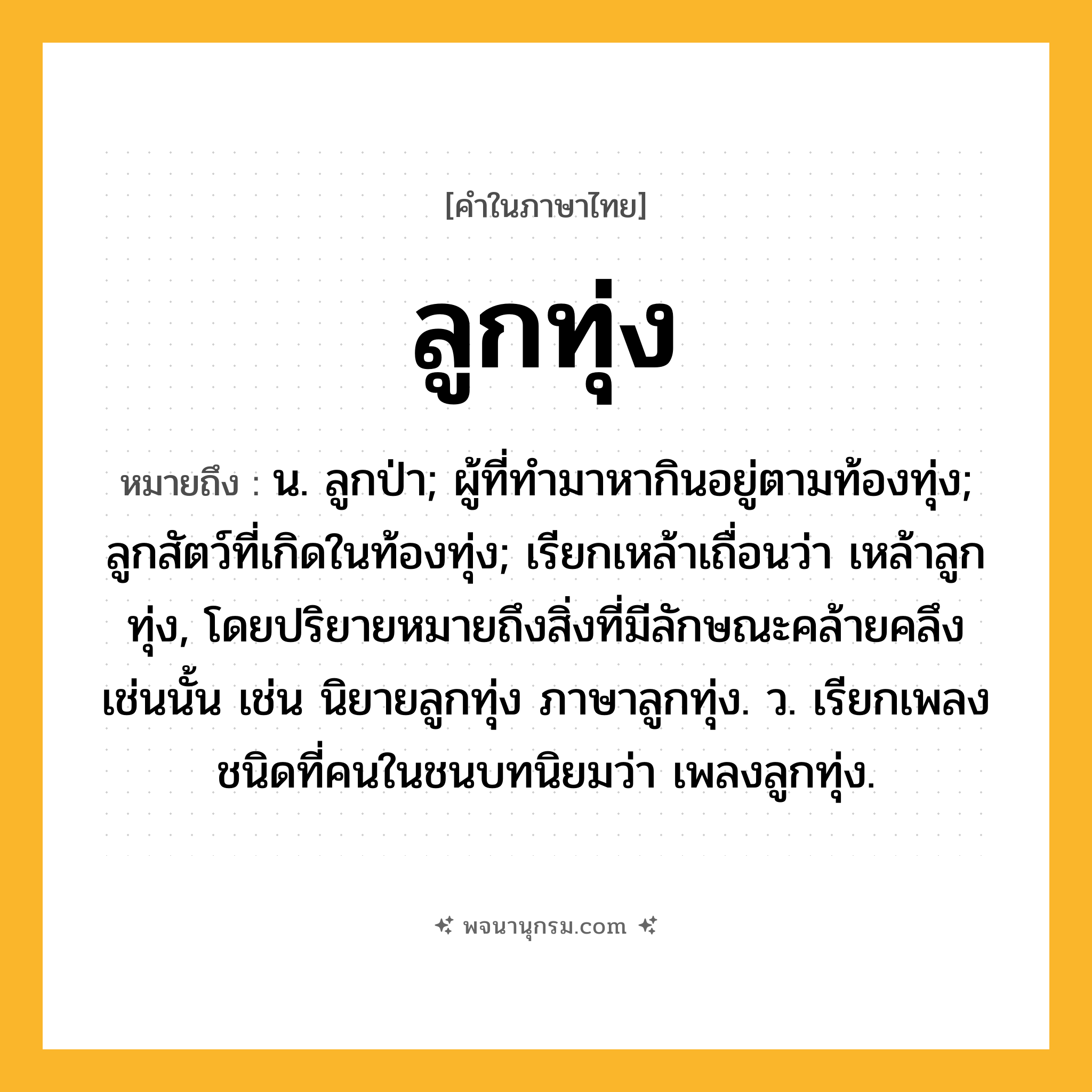 ลูกทุ่ง ความหมาย หมายถึงอะไร?, คำในภาษาไทย ลูกทุ่ง หมายถึง น. ลูกป่า; ผู้ที่ทำมาหากินอยู่ตามท้องทุ่ง; ลูกสัตว์ที่เกิดในท้องทุ่ง; เรียกเหล้าเถื่อนว่า เหล้าลูกทุ่ง, โดยปริยายหมายถึงสิ่งที่มีลักษณะคล้ายคลึงเช่นนั้น เช่น นิยายลูกทุ่ง ภาษาลูกทุ่ง. ว. เรียกเพลงชนิดที่คนในชนบทนิยมว่า เพลงลูกทุ่ง.