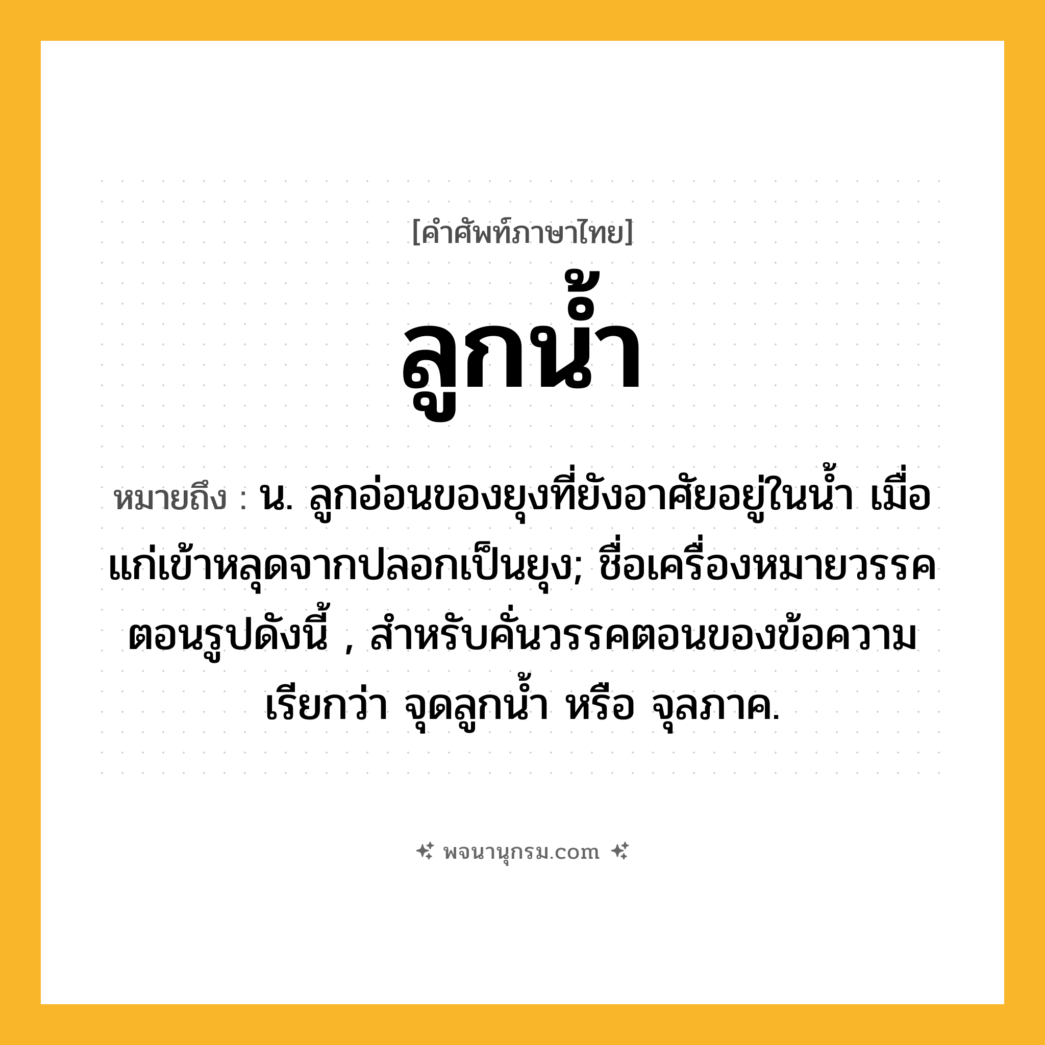 ลูกน้ำ ความหมาย หมายถึงอะไร?, คำในภาษาไทย ลูกน้ำ หมายถึง น. ลูกอ่อนของยุงที่ยังอาศัยอยู่ในนํ้า เมื่อแก่เข้าหลุดจากปลอกเป็นยุง; ชื่อเครื่องหมายวรรคตอนรูปดังนี้ , สำหรับคั่นวรรคตอนของข้อความ เรียกว่า จุดลูกนํ้า หรือ จุลภาค.