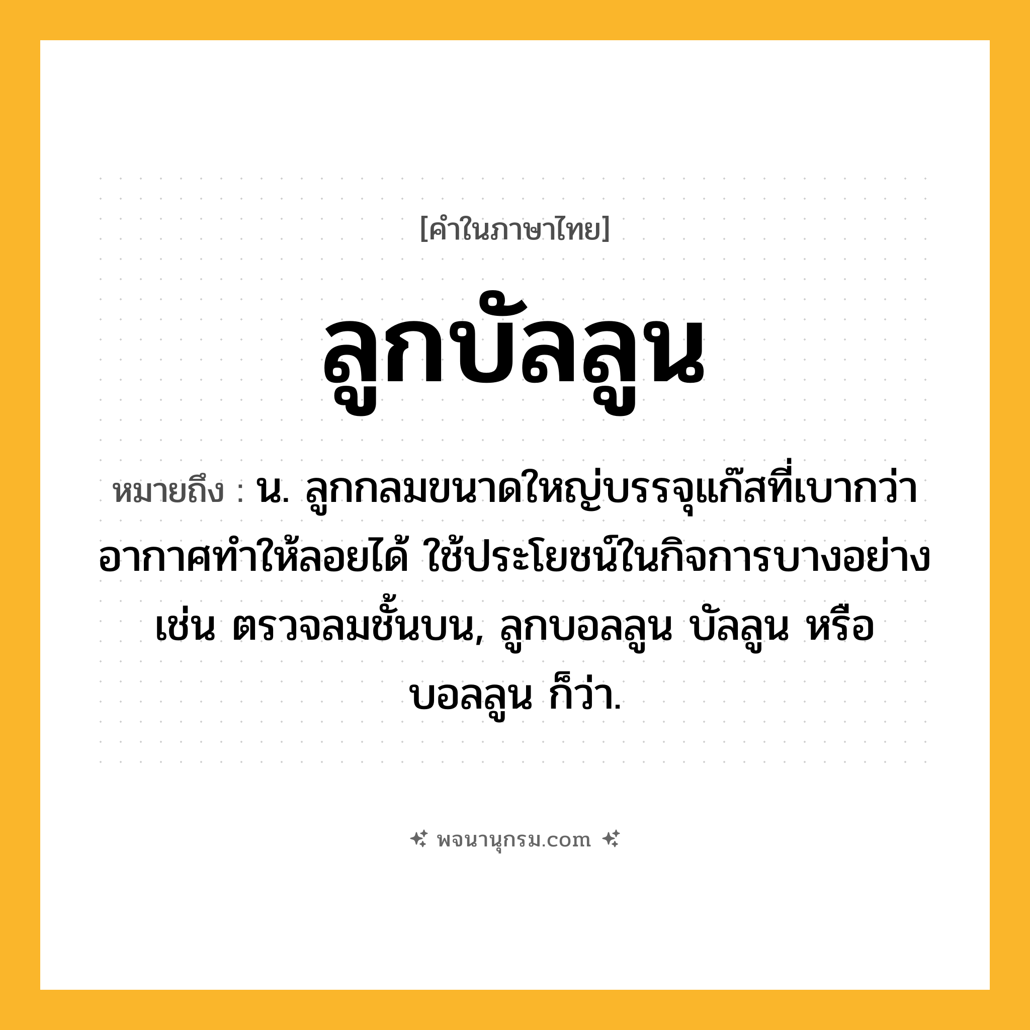 ลูกบัลลูน ความหมาย หมายถึงอะไร?, คำในภาษาไทย ลูกบัลลูน หมายถึง น. ลูกกลมขนาดใหญ่บรรจุแก๊สที่เบากว่าอากาศทำให้ลอยได้ ใช้ประโยชน์ในกิจการบางอย่าง เช่น ตรวจลมชั้นบน, ลูกบอลลูน บัลลูน หรือ บอลลูน ก็ว่า.