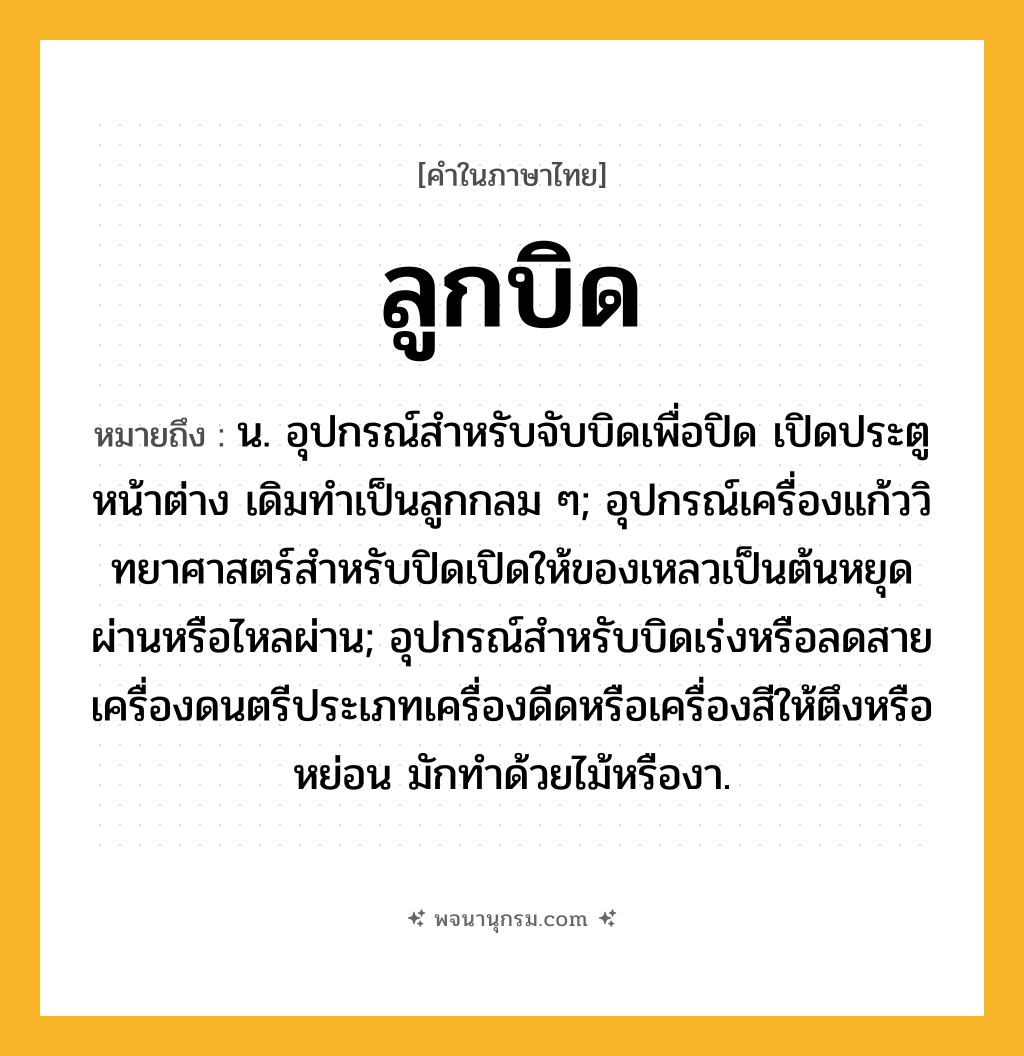 ลูกบิด ความหมาย หมายถึงอะไร?, คำในภาษาไทย ลูกบิด หมายถึง น. อุปกรณ์สําหรับจับบิดเพื่อปิด เปิดประตูหน้าต่าง เดิมทําเป็นลูกกลม ๆ; อุปกรณ์เครื่องแก้ววิทยาศาสตร์สําหรับปิดเปิดให้ของเหลวเป็นต้นหยุดผ่านหรือไหลผ่าน; อุปกรณ์สําหรับบิดเร่งหรือลดสายเครื่องดนตรีประเภทเครื่องดีดหรือเครื่องสีให้ตึงหรือหย่อน มักทําด้วยไม้หรืองา.