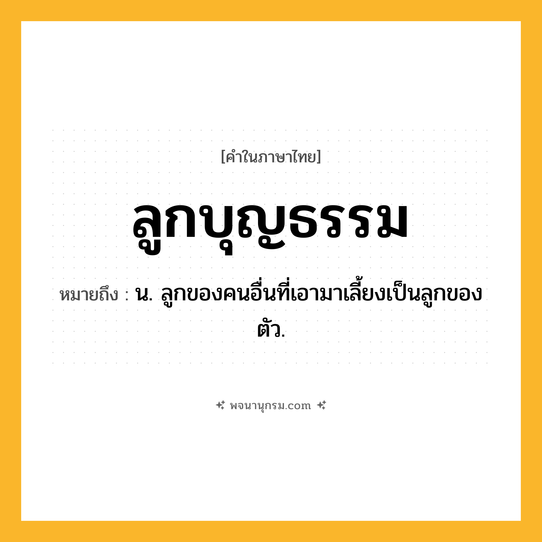 ลูกบุญธรรม ความหมาย หมายถึงอะไร?, คำในภาษาไทย ลูกบุญธรรม หมายถึง น. ลูกของคนอื่นที่เอามาเลี้ยงเป็นลูกของตัว.