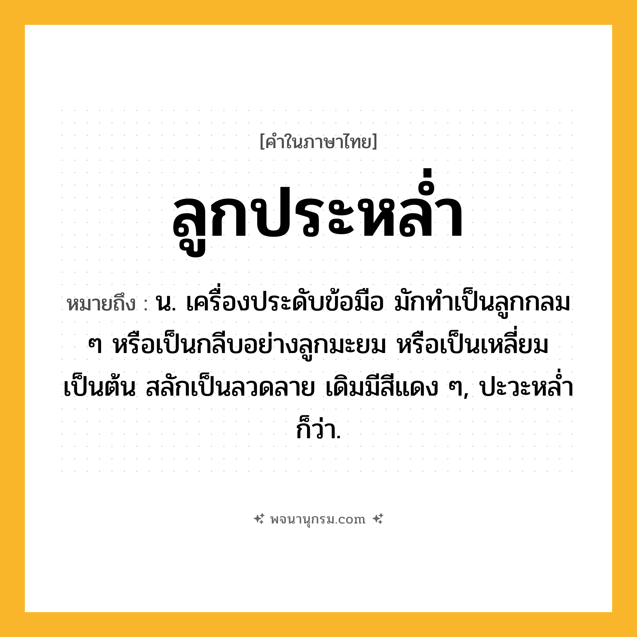 ลูกประหล่ำ ความหมาย หมายถึงอะไร?, คำในภาษาไทย ลูกประหล่ำ หมายถึง น. เครื่องประดับข้อมือ มักทําเป็นลูกกลม ๆ หรือเป็นกลีบอย่างลูกมะยม หรือเป็นเหลี่ยมเป็นต้น สลักเป็นลวดลาย เดิมมีสีแดง ๆ, ปะวะหลํ่า ก็ว่า.