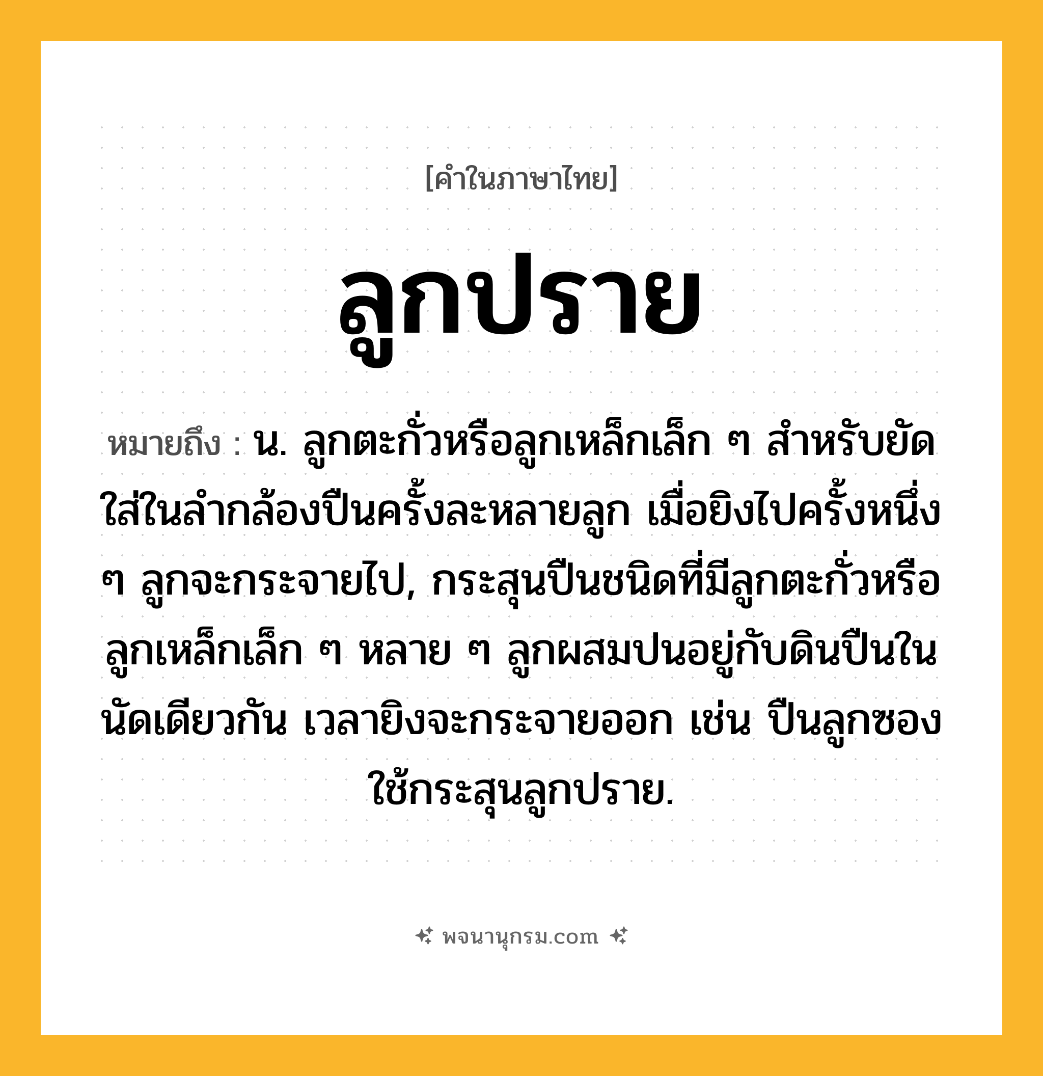 ลูกปราย ความหมาย หมายถึงอะไร?, คำในภาษาไทย ลูกปราย หมายถึง น. ลูกตะกั่วหรือลูกเหล็กเล็ก ๆ สําหรับยัดใส่ในลํากล้องปืนครั้งละหลายลูก เมื่อยิงไปครั้งหนึ่ง ๆ ลูกจะกระจายไป, กระสุนปืนชนิดที่มีลูกตะกั่วหรือลูกเหล็กเล็ก ๆ หลาย ๆ ลูกผสมปนอยู่กับดินปืนในนัดเดียวกัน เวลายิงจะกระจายออก เช่น ปืนลูกซองใช้กระสุนลูกปราย.