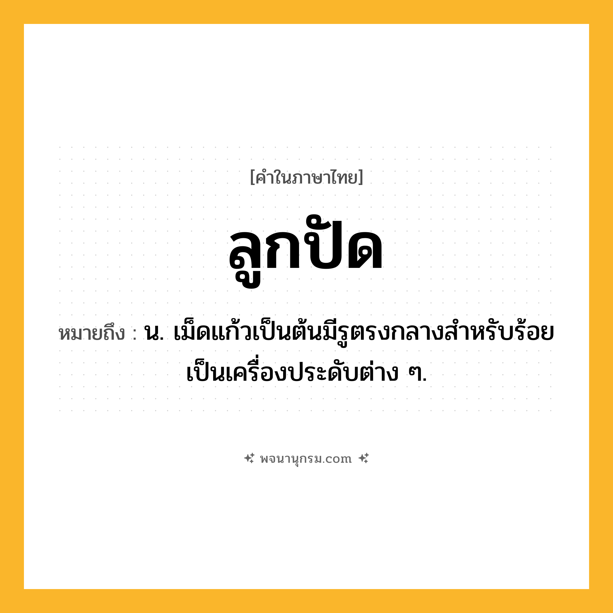 ลูกปัด ความหมาย หมายถึงอะไร?, คำในภาษาไทย ลูกปัด หมายถึง น. เม็ดแก้วเป็นต้นมีรูตรงกลางสําหรับร้อยเป็นเครื่องประดับต่าง ๆ.