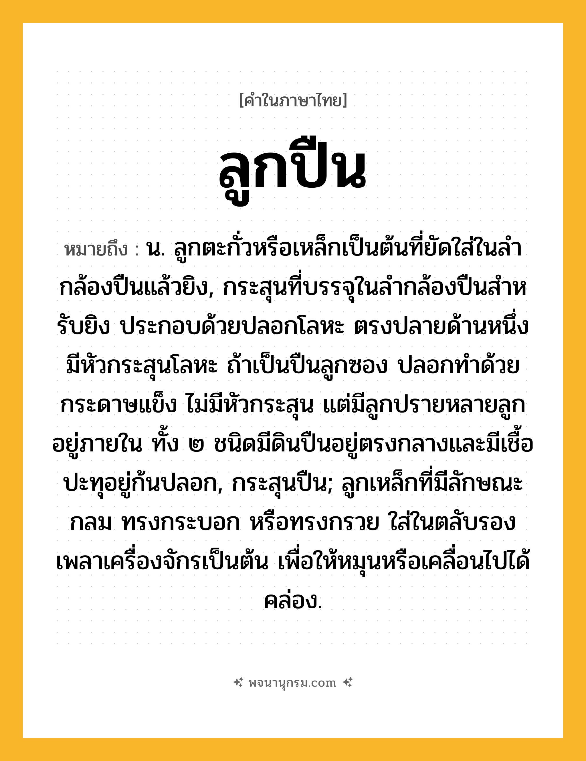 ลูกปืน ความหมาย หมายถึงอะไร?, คำในภาษาไทย ลูกปืน หมายถึง น. ลูกตะกั่วหรือเหล็กเป็นต้นที่ยัดใส่ในลํากล้องปืนแล้วยิง, กระสุนที่บรรจุในลํากล้องปืนสําหรับยิง ประกอบด้วยปลอกโลหะ ตรงปลายด้านหนึ่งมีหัวกระสุนโลหะ ถ้าเป็นปืนลูกซอง ปลอกทําด้วยกระดาษแข็ง ไม่มีหัวกระสุน แต่มีลูกปรายหลายลูกอยู่ภายใน ทั้ง ๒ ชนิดมีดินปืนอยู่ตรงกลางและมีเชื้อปะทุอยู่ก้นปลอก, กระสุนปืน; ลูกเหล็กที่มีลักษณะกลม ทรงกระบอก หรือทรงกรวย ใส่ในตลับรองเพลาเครื่องจักรเป็นต้น เพื่อให้หมุนหรือเคลื่อนไปได้คล่อง.