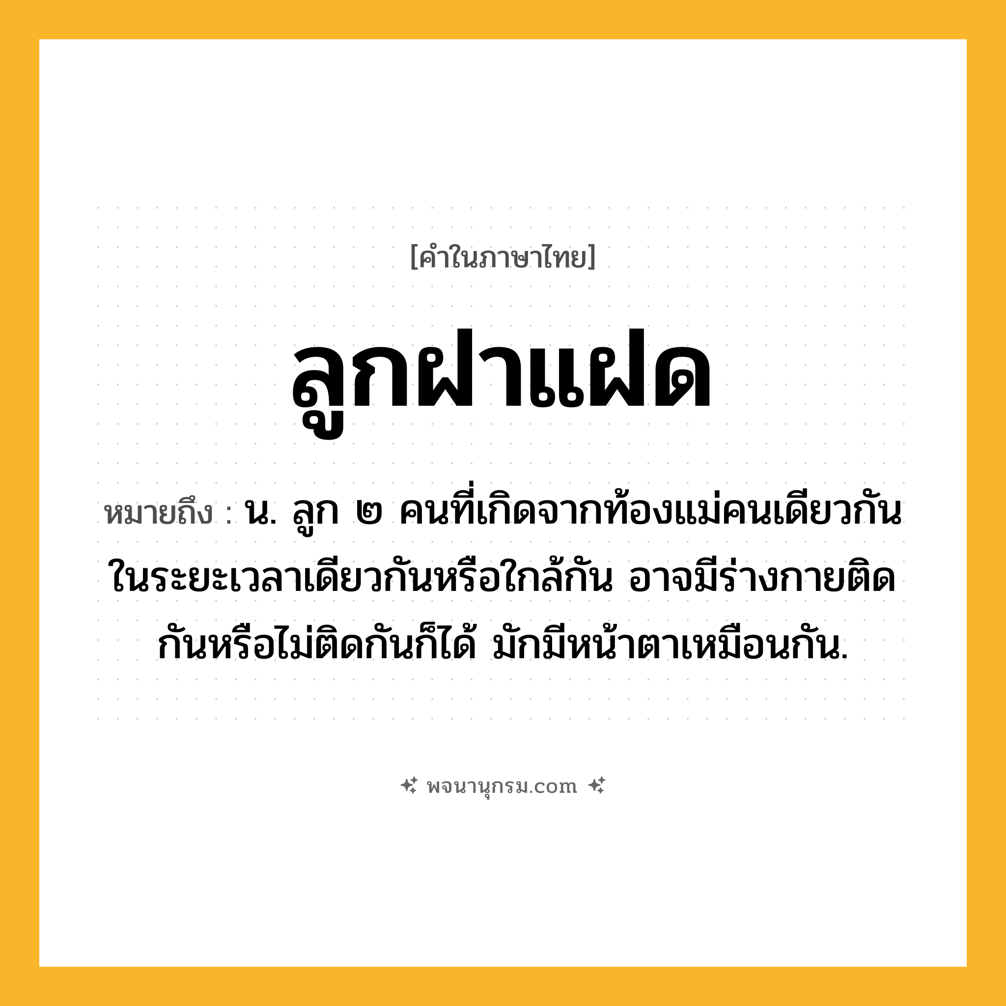 ลูกฝาแฝด ความหมาย หมายถึงอะไร?, คำในภาษาไทย ลูกฝาแฝด หมายถึง น. ลูก ๒ คนที่เกิดจากท้องแม่คนเดียวกัน ในระยะเวลาเดียวกันหรือใกล้กัน อาจมีร่างกายติดกันหรือไม่ติดกันก็ได้ มักมีหน้าตาเหมือนกัน.