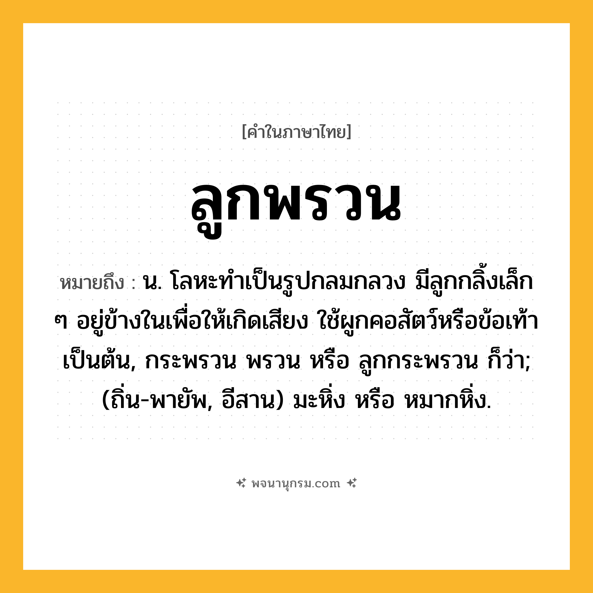 ลูกพรวน ความหมาย หมายถึงอะไร?, คำในภาษาไทย ลูกพรวน หมายถึง น. โลหะทําเป็นรูปกลมกลวง มีลูกกลิ้งเล็ก ๆ อยู่ข้างในเพื่อให้เกิดเสียง ใช้ผูกคอสัตว์หรือข้อเท้าเป็นต้น, กระพรวน พรวน หรือ ลูกกระพรวน ก็ว่า; (ถิ่น-พายัพ, อีสาน) มะหิ่ง หรือ หมากหิ่ง.