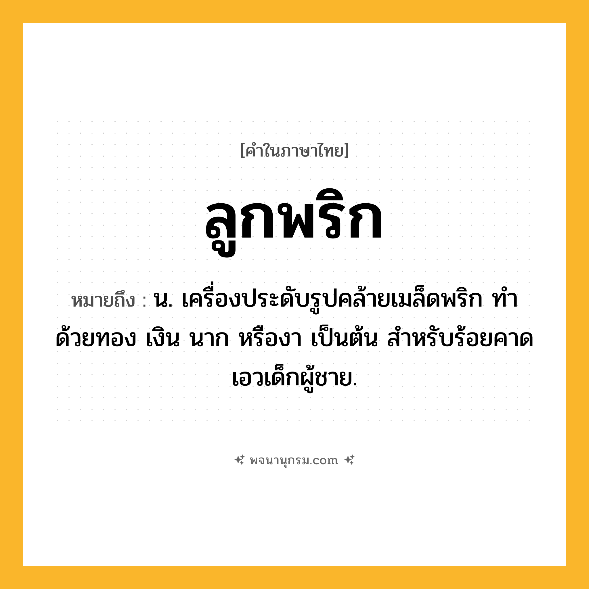ลูกพริก ความหมาย หมายถึงอะไร?, คำในภาษาไทย ลูกพริก หมายถึง น. เครื่องประดับรูปคล้ายเมล็ดพริก ทำด้วยทอง เงิน นาก หรืองา เป็นต้น สําหรับร้อยคาดเอวเด็กผู้ชาย.