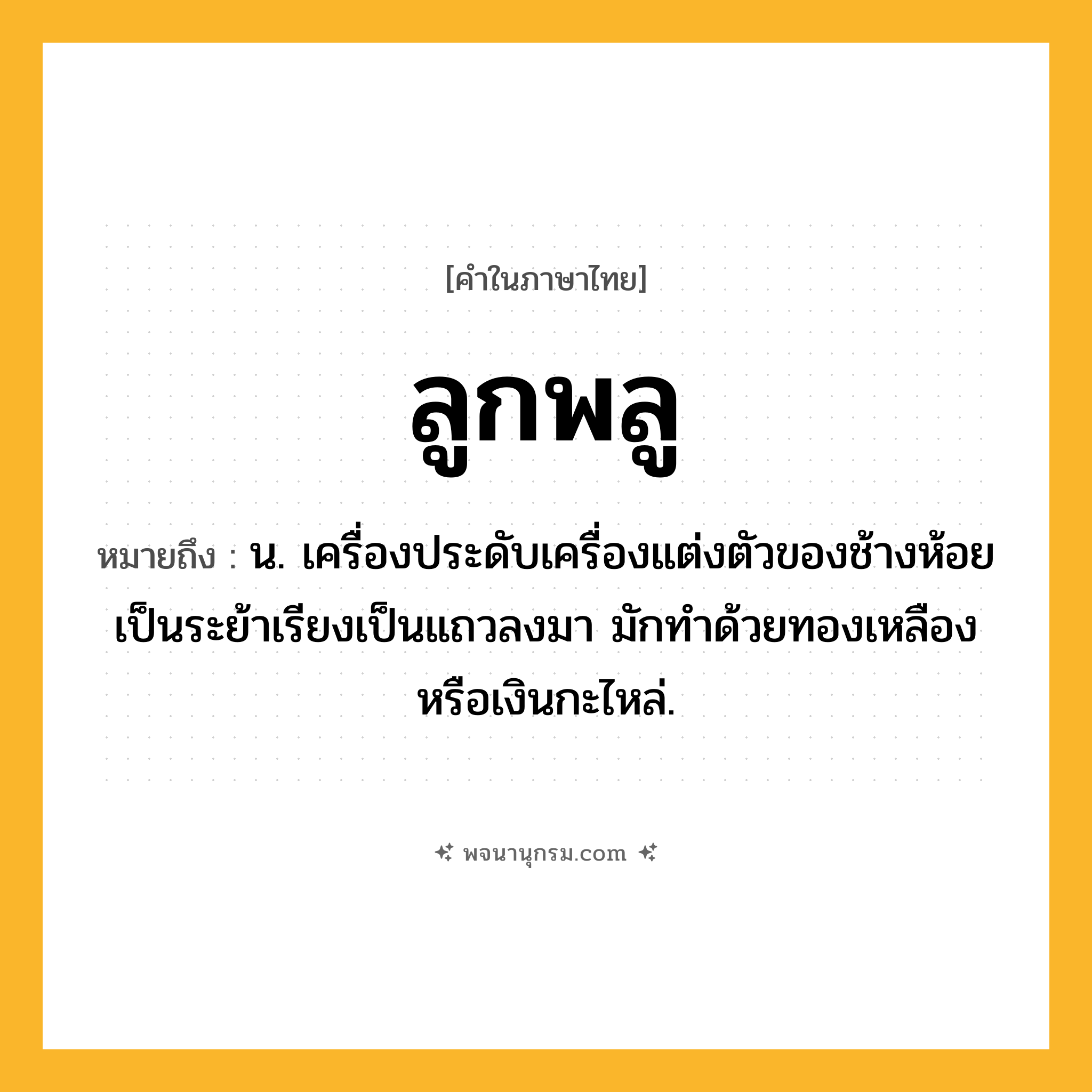ลูกพลู ความหมาย หมายถึงอะไร?, คำในภาษาไทย ลูกพลู หมายถึง น. เครื่องประดับเครื่องแต่งตัวของช้างห้อยเป็นระย้าเรียงเป็นแถวลงมา มักทำด้วยทองเหลืองหรือเงินกะไหล่.