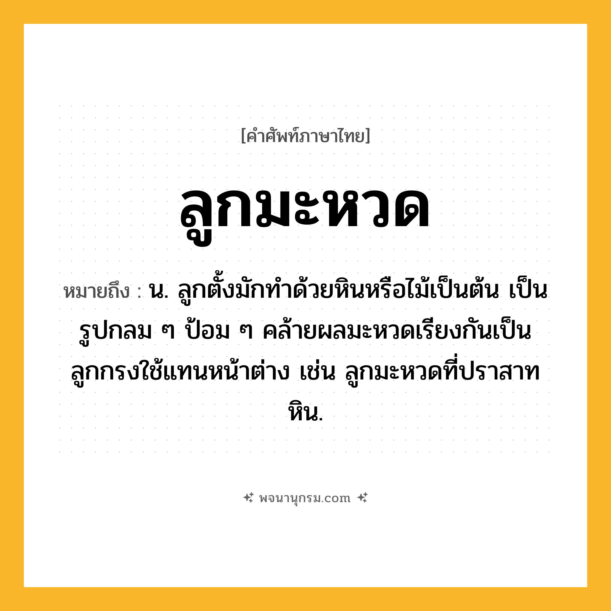 ลูกมะหวด ความหมาย หมายถึงอะไร?, คำในภาษาไทย ลูกมะหวด หมายถึง น. ลูกตั้งมักทำด้วยหินหรือไม้เป็นต้น เป็นรูปกลม ๆ ป้อม ๆ คล้ายผลมะหวดเรียงกันเป็นลูกกรงใช้แทนหน้าต่าง เช่น ลูกมะหวดที่ปราสาทหิน.