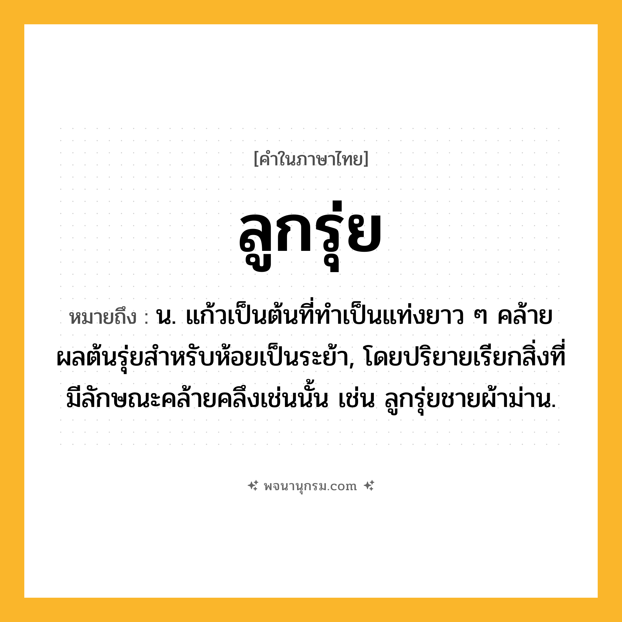 ลูกรุ่ย ความหมาย หมายถึงอะไร?, คำในภาษาไทย ลูกรุ่ย หมายถึง น. แก้วเป็นต้นที่ทําเป็นแท่งยาว ๆ คล้ายผลต้นรุ่ยสําหรับห้อยเป็นระย้า, โดยปริยายเรียกสิ่งที่มีลักษณะคล้ายคลึงเช่นนั้น เช่น ลูกรุ่ยชายผ้าม่าน.