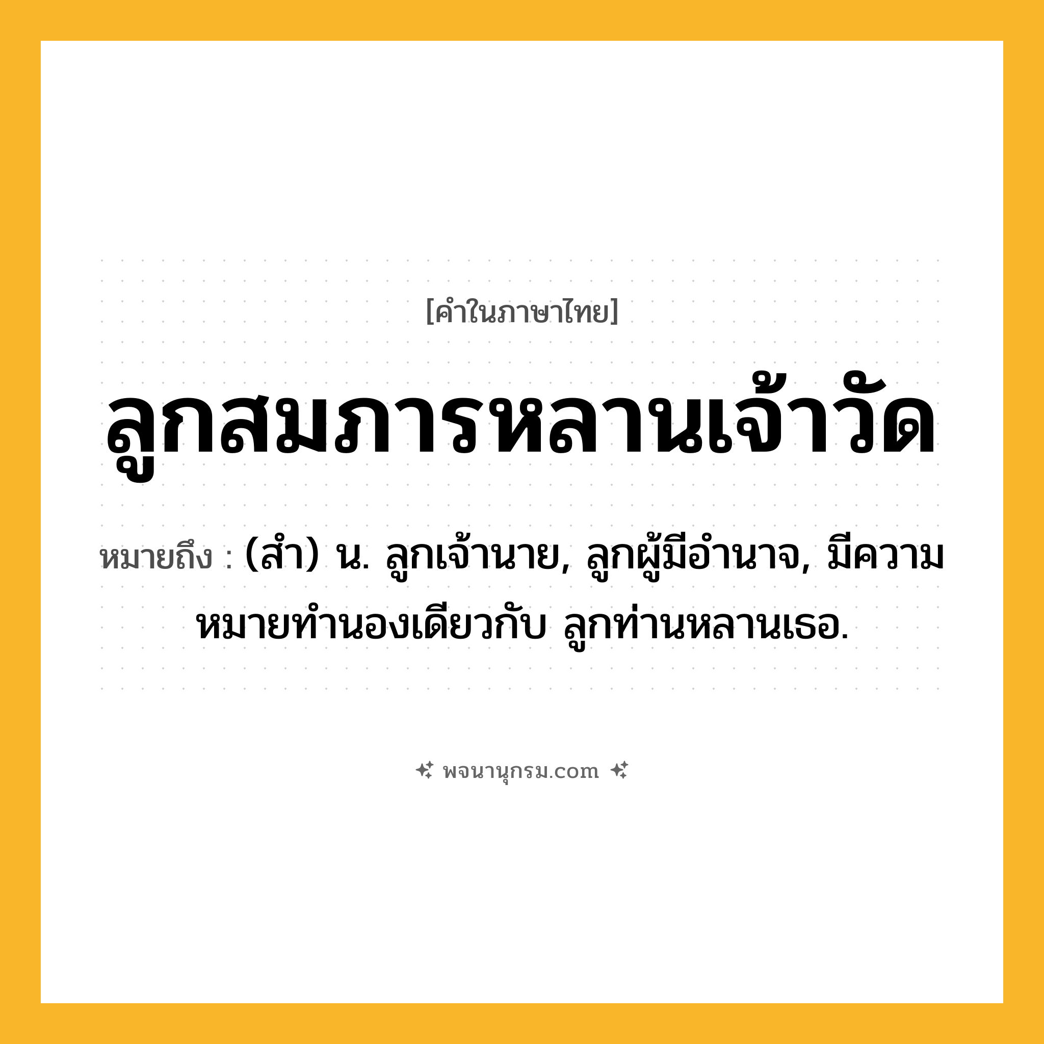 ลูกสมภารหลานเจ้าวัด ความหมาย หมายถึงอะไร?, คำในภาษาไทย ลูกสมภารหลานเจ้าวัด หมายถึง (สํา) น. ลูกเจ้านาย, ลูกผู้มีอํานาจ, มีความหมายทํานองเดียวกับ ลูกท่านหลานเธอ.