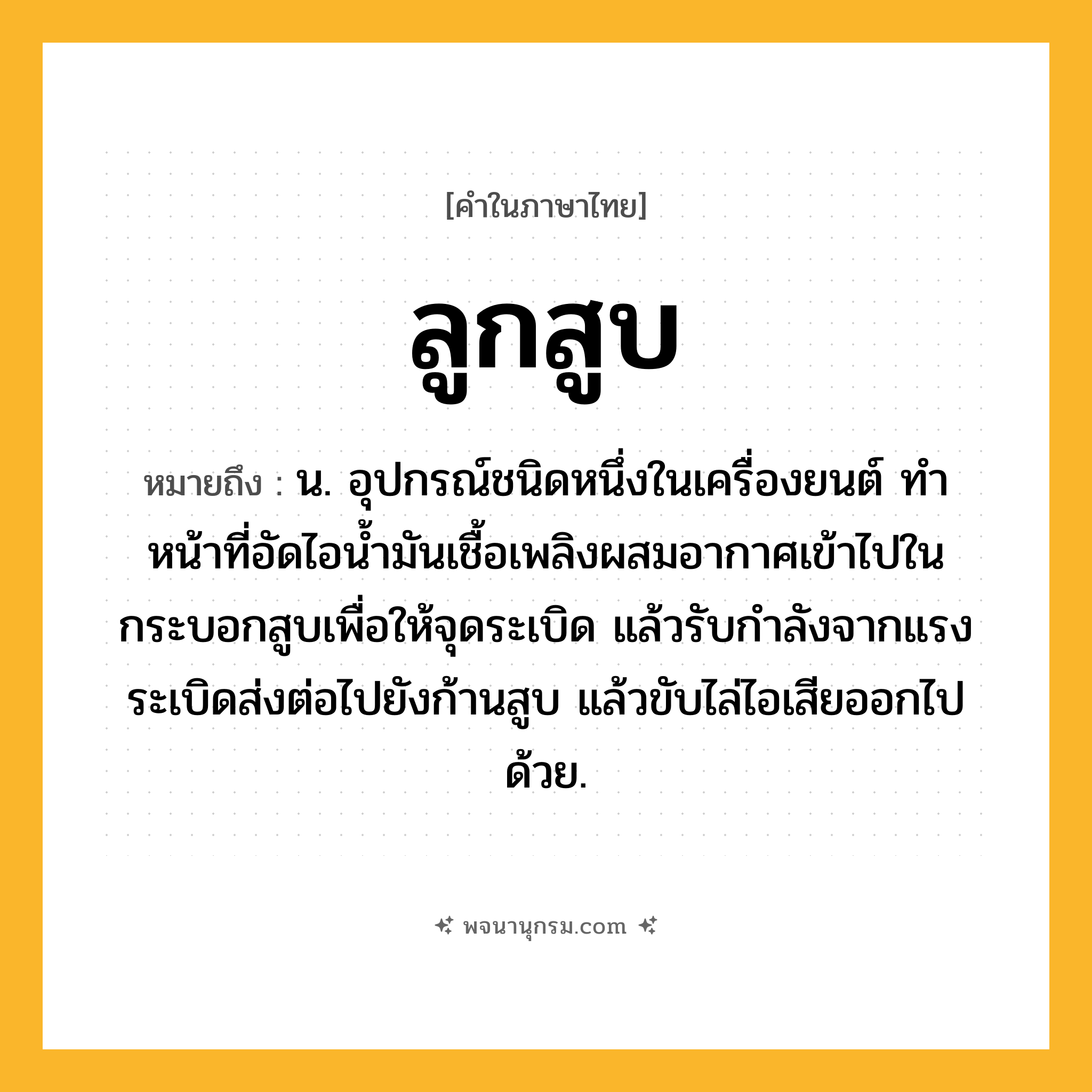 ลูกสูบ ความหมาย หมายถึงอะไร?, คำในภาษาไทย ลูกสูบ หมายถึง น. อุปกรณ์ชนิดหนึ่งในเครื่องยนต์ ทําหน้าที่อัดไอนํ้ามันเชื้อเพลิงผสมอากาศเข้าไปในกระบอกสูบเพื่อให้จุดระเบิด แล้วรับกําลังจากแรงระเบิดส่งต่อไปยังก้านสูบ แล้วขับไล่ไอเสียออกไปด้วย.
