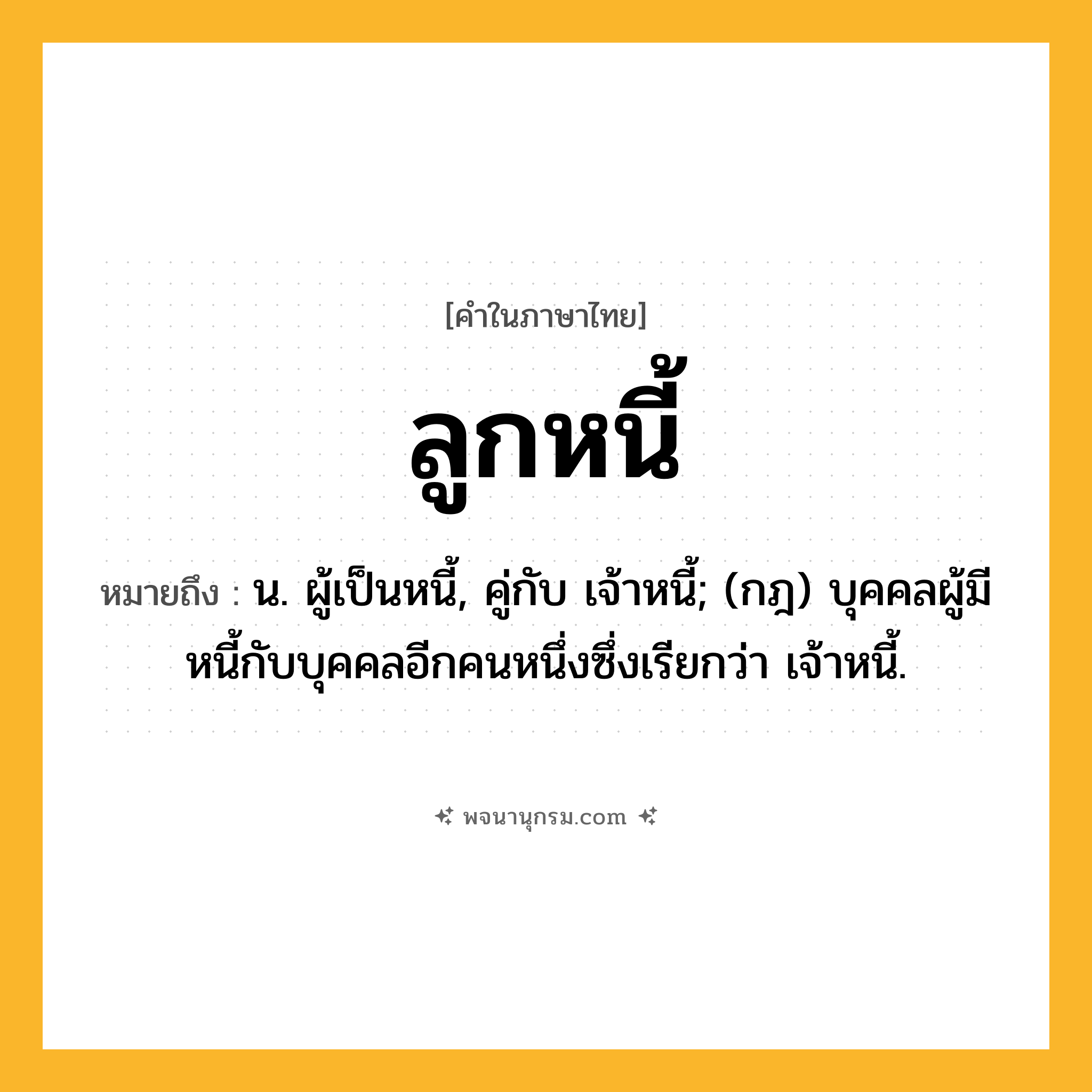 ลูกหนี้ ความหมาย หมายถึงอะไร?, คำในภาษาไทย ลูกหนี้ หมายถึง น. ผู้เป็นหนี้, คู่กับ เจ้าหนี้; (กฎ) บุคคลผู้มีหนี้กับบุคคลอีกคนหนึ่งซึ่งเรียกว่า เจ้าหนี้.