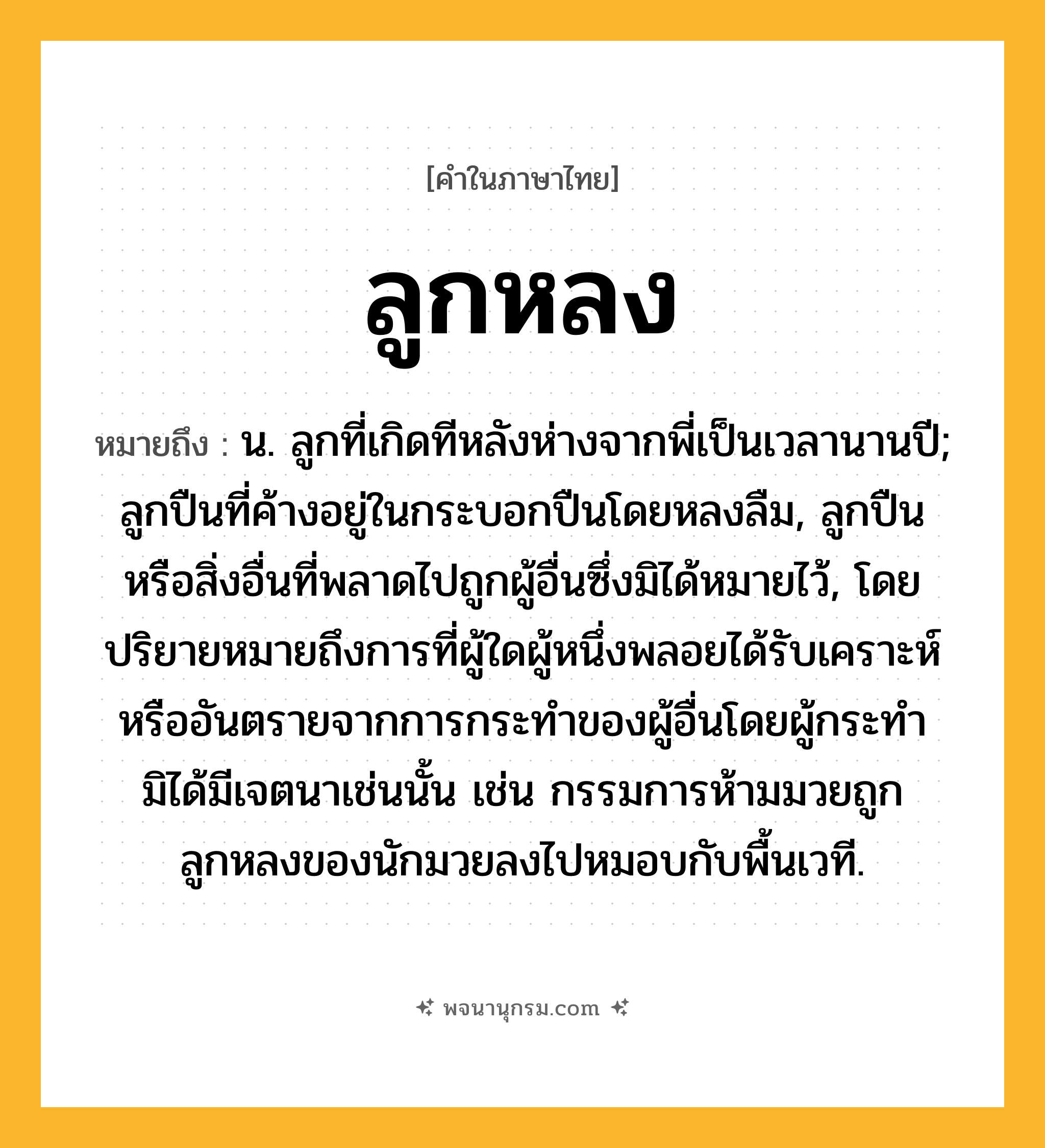 ลูกหลง ความหมาย หมายถึงอะไร?, คำในภาษาไทย ลูกหลง หมายถึง น. ลูกที่เกิดทีหลังห่างจากพี่เป็นเวลานานปี; ลูกปืนที่ค้างอยู่ในกระบอกปืนโดยหลงลืม, ลูกปืนหรือสิ่งอื่นที่พลาดไปถูกผู้อื่นซึ่งมิได้หมายไว้, โดยปริยายหมายถึงการที่ผู้ใดผู้หนึ่งพลอยได้รับเคราะห์หรืออันตรายจากการกระทำของผู้อื่นโดยผู้กระทำมิได้มีเจตนาเช่นนั้น เช่น กรรมการห้ามมวยถูกลูกหลงของนักมวยลงไปหมอบกับพื้นเวที.