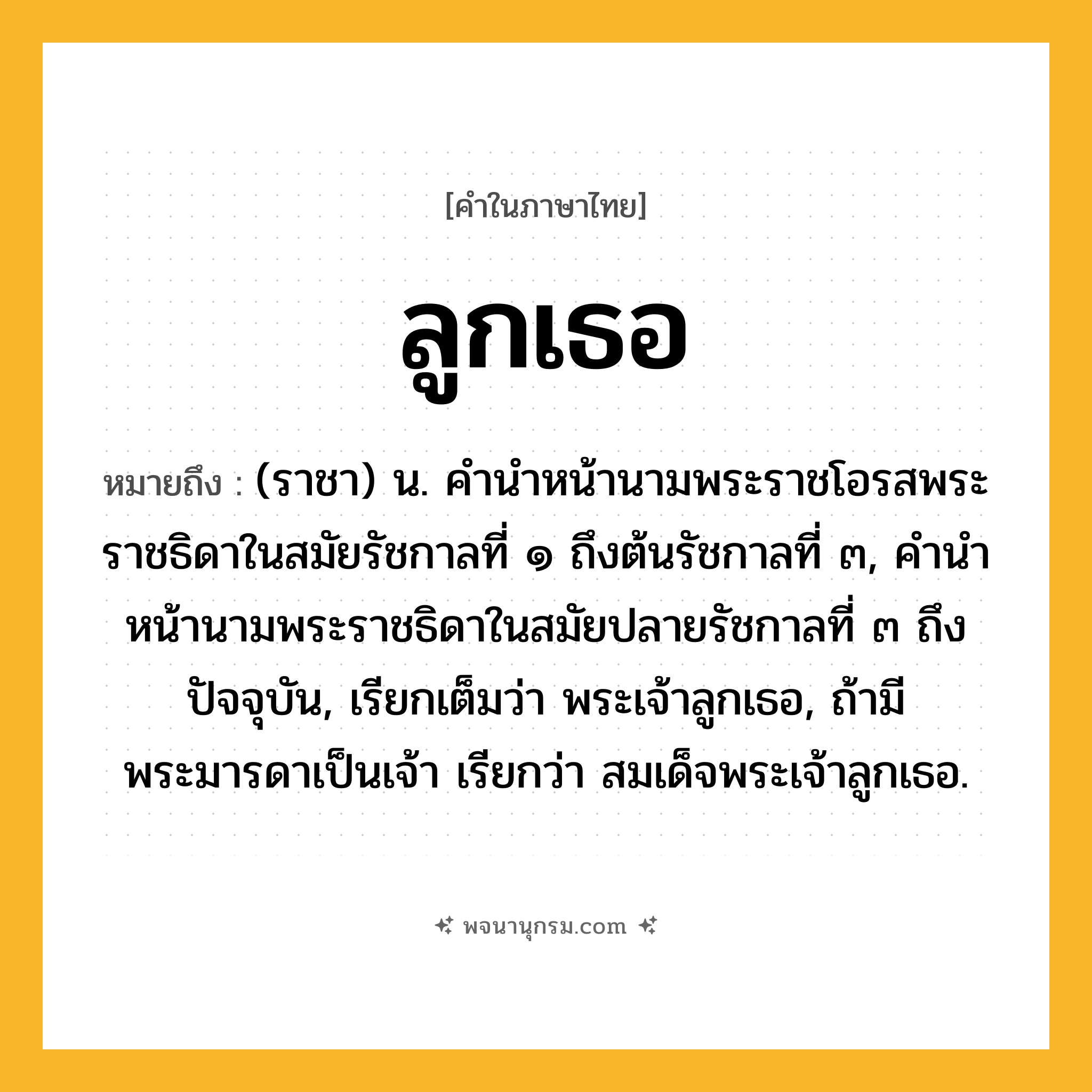 ลูกเธอ ความหมาย หมายถึงอะไร?, คำในภาษาไทย ลูกเธอ หมายถึง (ราชา) น. คํานําหน้านามพระราชโอรสพระราชธิดาในสมัยรัชกาลที่ ๑ ถึงต้นรัชกาลที่ ๓, คํานําหน้านามพระราชธิดาในสมัยปลายรัชกาลที่ ๓ ถึงปัจจุบัน, เรียกเต็มว่า พระเจ้าลูกเธอ, ถ้ามีพระมารดาเป็นเจ้า เรียกว่า สมเด็จพระเจ้าลูกเธอ.