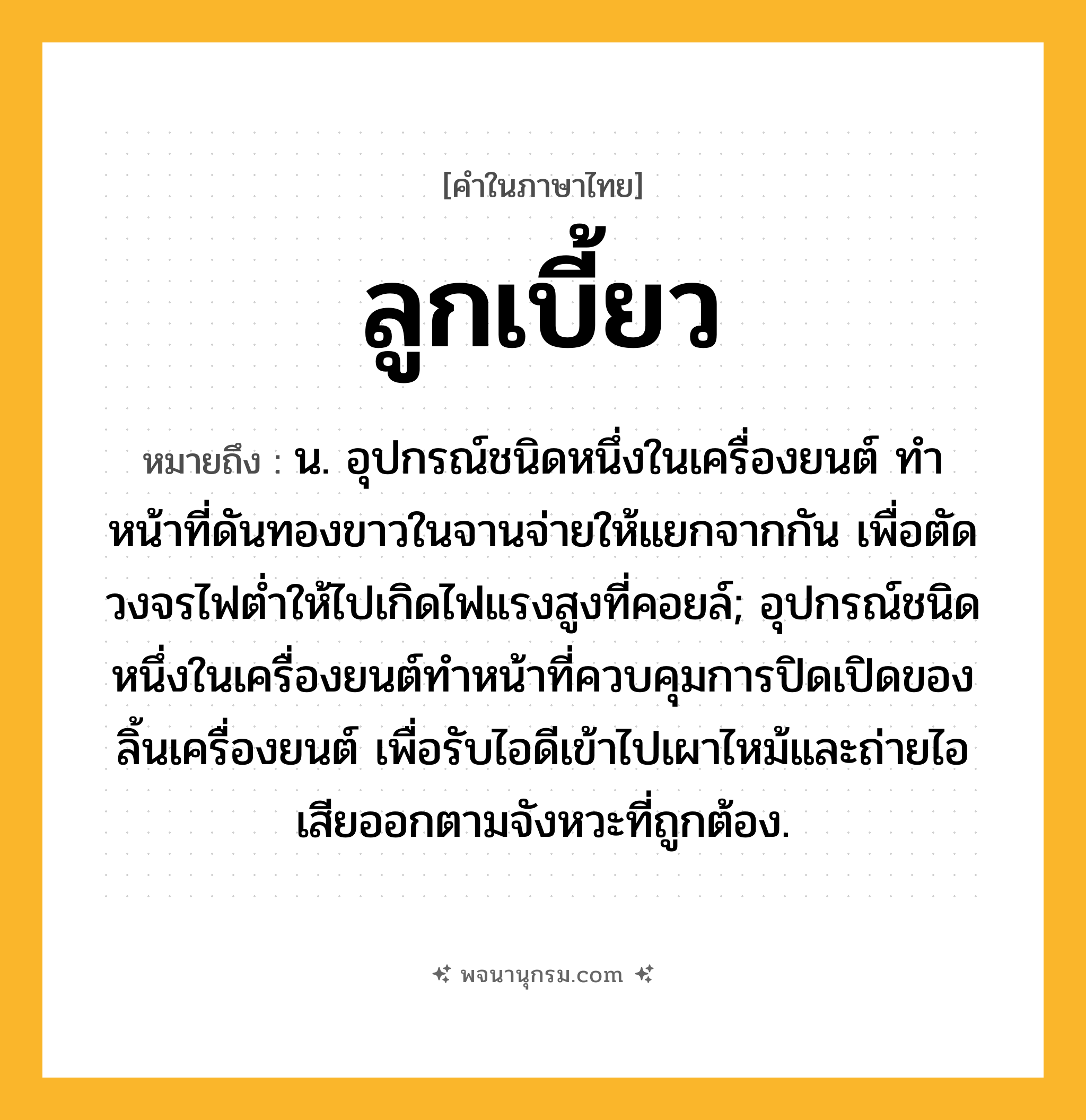 ลูกเบี้ยว ความหมาย หมายถึงอะไร?, คำในภาษาไทย ลูกเบี้ยว หมายถึง น. อุปกรณ์ชนิดหนึ่งในเครื่องยนต์ ทําหน้าที่ดันทองขาวในจานจ่ายให้แยกจากกัน เพื่อตัดวงจรไฟตํ่าให้ไปเกิดไฟแรงสูงที่คอยล์; อุปกรณ์ชนิดหนึ่งในเครื่องยนต์ทําหน้าที่ควบคุมการปิดเปิดของลิ้นเครื่องยนต์ เพื่อรับไอดีเข้าไปเผาไหม้และถ่ายไอเสียออกตามจังหวะที่ถูกต้อง.