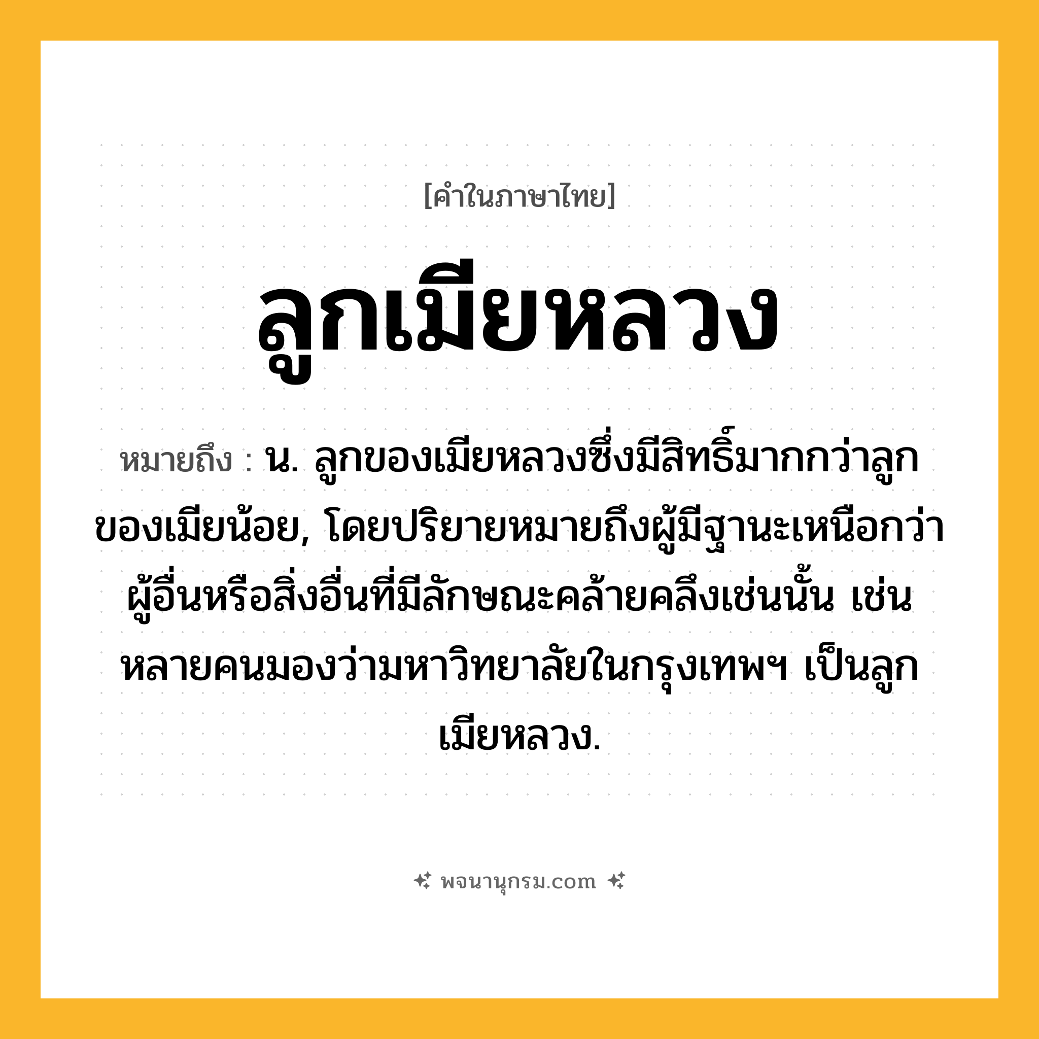 ลูกเมียหลวง ความหมาย หมายถึงอะไร?, คำในภาษาไทย ลูกเมียหลวง หมายถึง น. ลูกของเมียหลวงซึ่งมีสิทธิ์มากกว่าลูกของเมียน้อย, โดยปริยายหมายถึงผู้มีฐานะเหนือกว่าผู้อื่นหรือสิ่งอื่นที่มีลักษณะคล้ายคลึงเช่นนั้น เช่น หลายคนมองว่ามหาวิทยาลัยในกรุงเทพฯ เป็นลูกเมียหลวง.