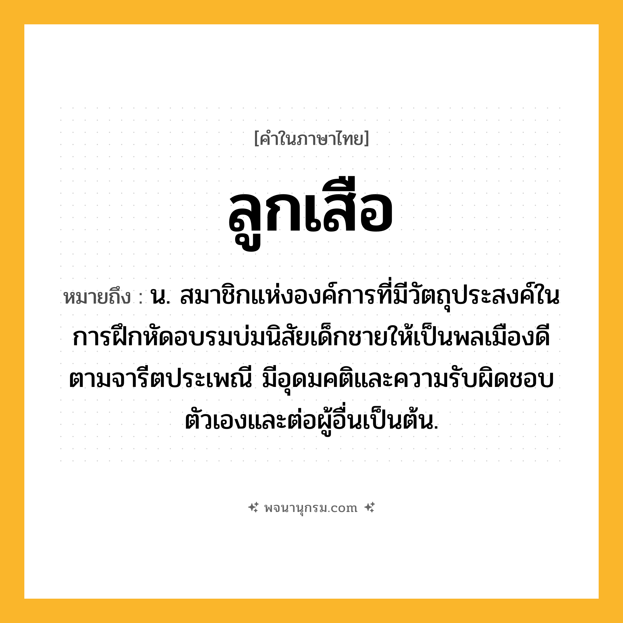 ลูกเสือ ความหมาย หมายถึงอะไร?, คำในภาษาไทย ลูกเสือ หมายถึง น. สมาชิกแห่งองค์การที่มีวัตถุประสงค์ในการฝึกหัดอบรมบ่มนิสัยเด็กชายให้เป็นพลเมืองดีตามจารีตประเพณี มีอุดมคติและความรับผิดชอบตัวเองและต่อผู้อื่นเป็นต้น.