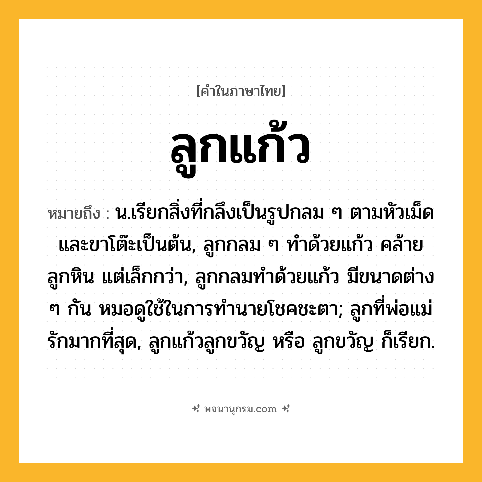 ลูกแก้ว ความหมาย หมายถึงอะไร?, คำในภาษาไทย ลูกแก้ว หมายถึง น.เรียกสิ่งที่กลึงเป็นรูปกลม ๆ ตามหัวเม็ดและขาโต๊ะเป็นต้น, ลูกกลม ๆ ทำด้วยแก้ว คล้ายลูกหิน แต่เล็กกว่า, ลูกกลมทำด้วยแก้ว มีขนาดต่าง ๆ กัน หมอดูใช้ในการทำนายโชคชะตา; ลูกที่พ่อแม่รักมากที่สุด, ลูกแก้วลูกขวัญ หรือ ลูกขวัญ ก็เรียก.