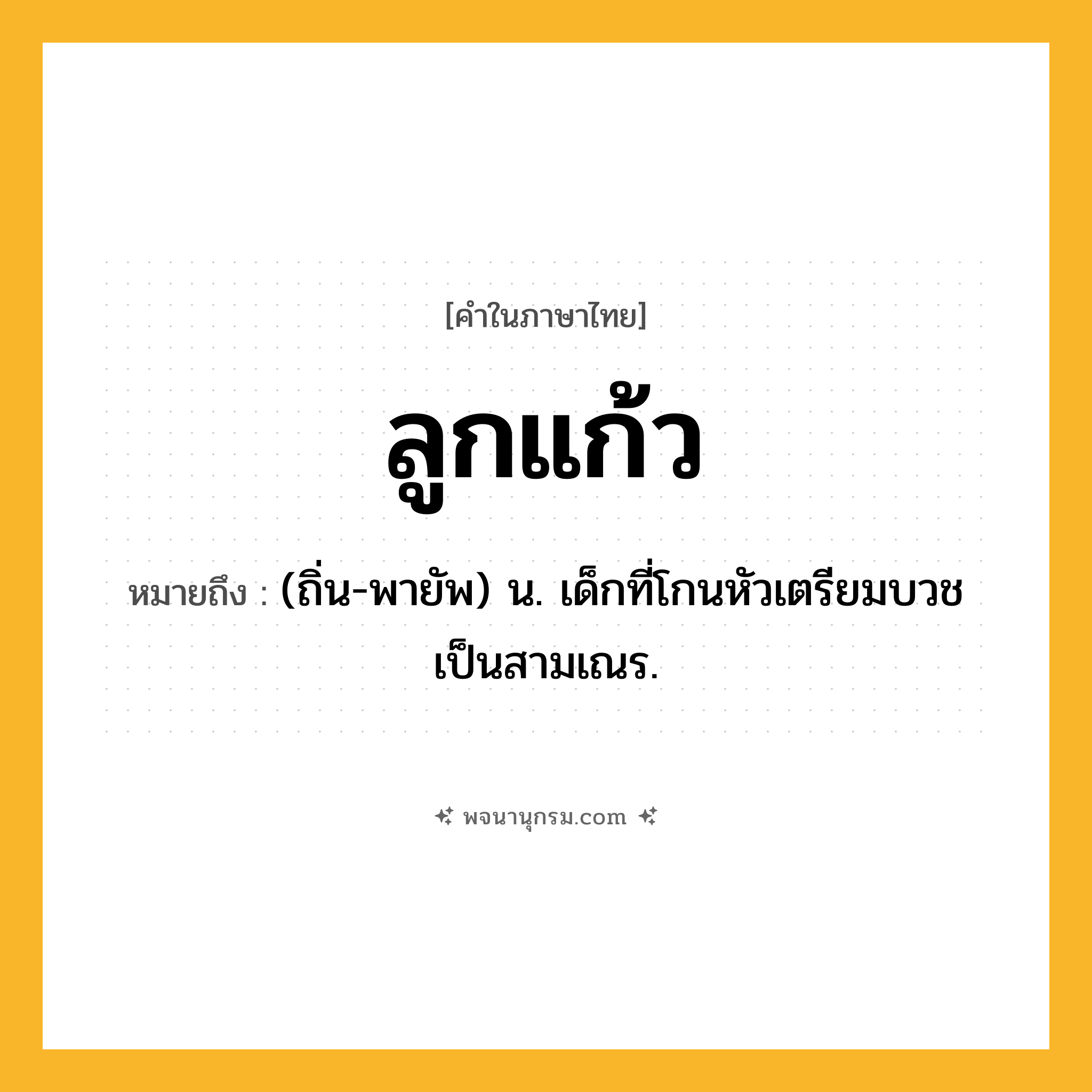 ลูกแก้ว ความหมาย หมายถึงอะไร?, คำในภาษาไทย ลูกแก้ว หมายถึง (ถิ่น-พายัพ) น. เด็กที่โกนหัวเตรียมบวชเป็นสามเณร.