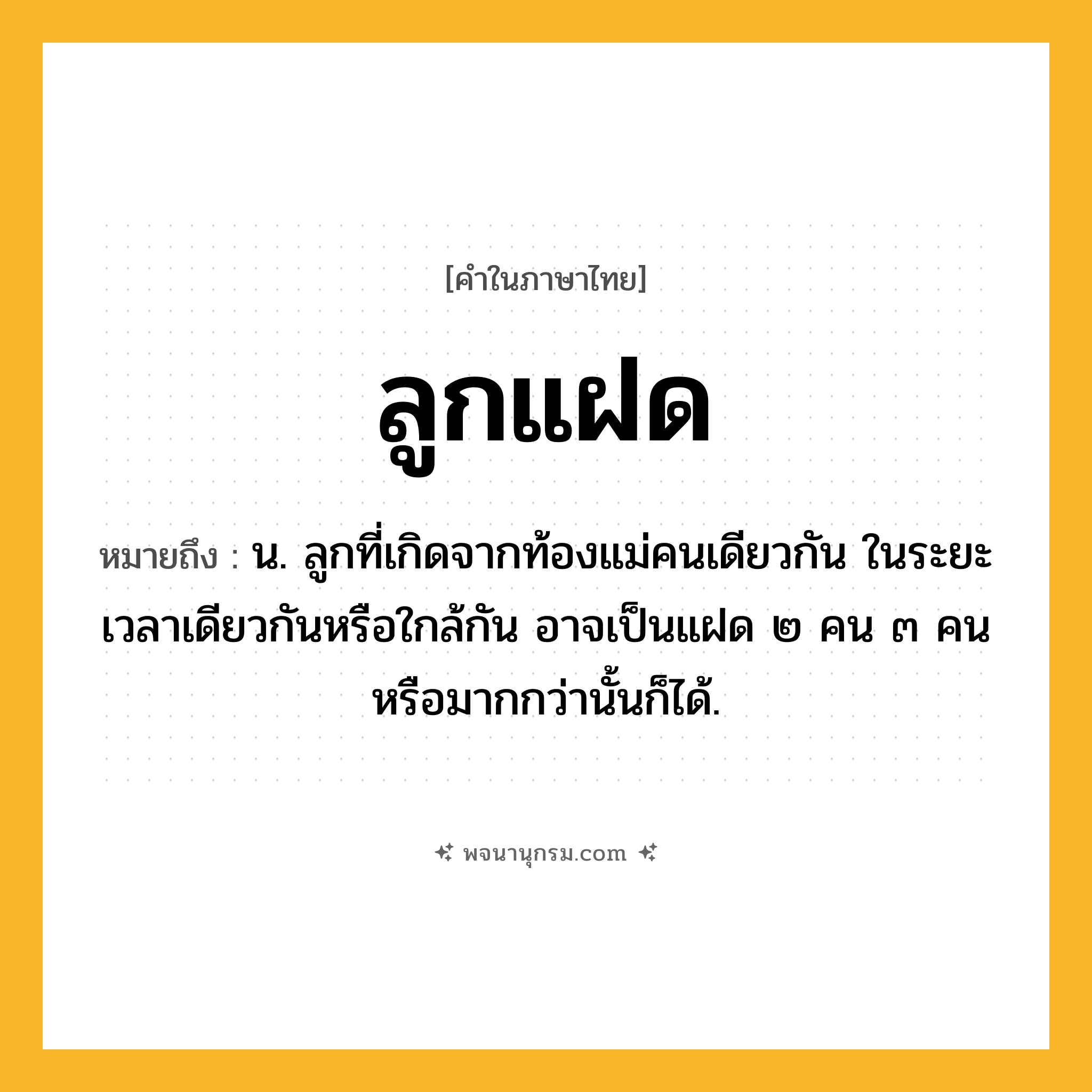 ลูกแฝด ความหมาย หมายถึงอะไร?, คำในภาษาไทย ลูกแฝด หมายถึง น. ลูกที่เกิดจากท้องแม่คนเดียวกัน ในระยะเวลาเดียวกันหรือใกล้กัน อาจเป็นแฝด ๒ คน ๓ คน หรือมากกว่านั้นก็ได้.
