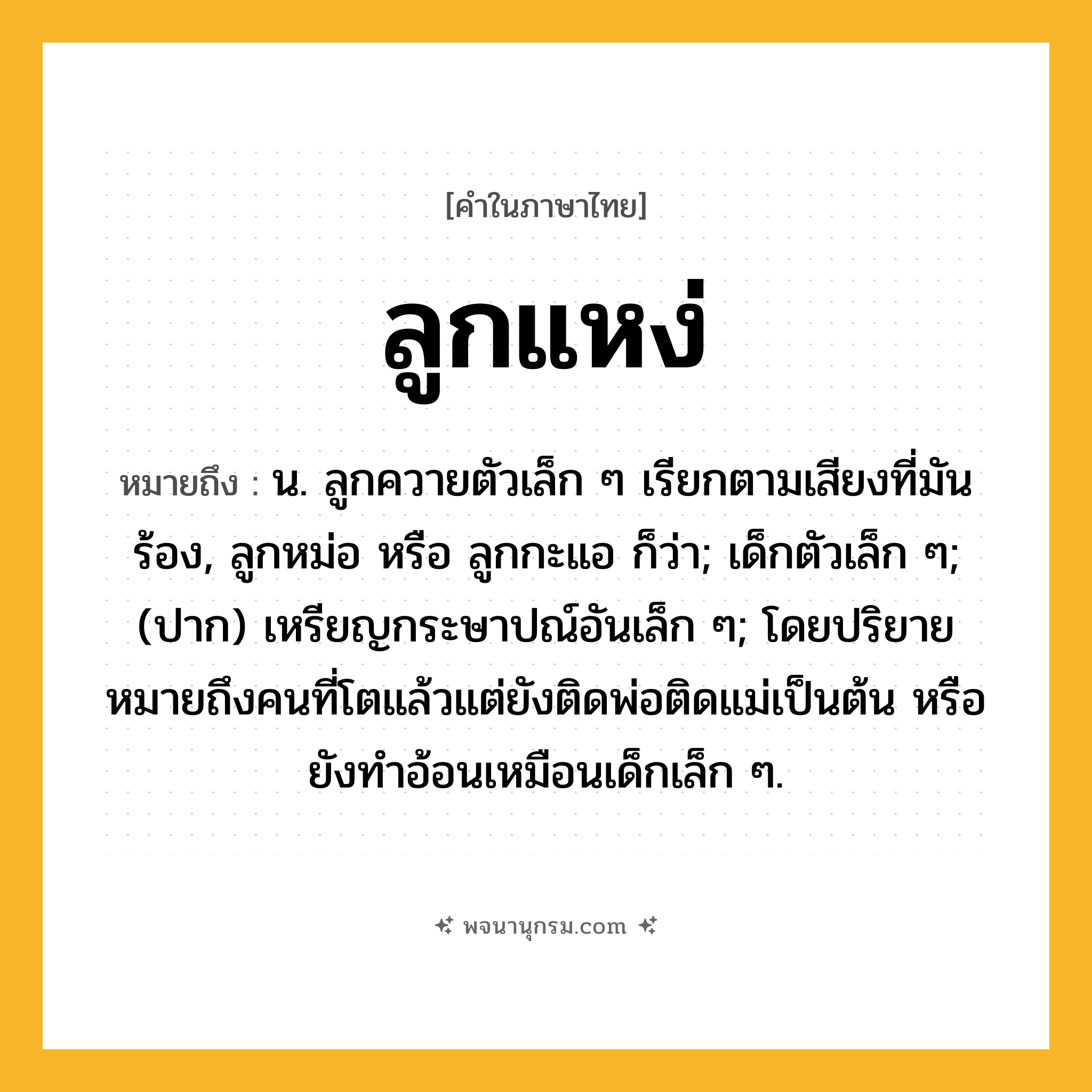 ลูกแหง่ ความหมาย หมายถึงอะไร?, คำในภาษาไทย ลูกแหง่ หมายถึง น. ลูกควายตัวเล็ก ๆ เรียกตามเสียงที่มันร้อง, ลูกหม่อ หรือ ลูกกะแอ ก็ว่า; เด็กตัวเล็ก ๆ; (ปาก) เหรียญกระษาปณ์อันเล็ก ๆ; โดยปริยายหมายถึงคนที่โตแล้วแต่ยังติดพ่อติดแม่เป็นต้น หรือยังทำอ้อนเหมือนเด็กเล็ก ๆ.