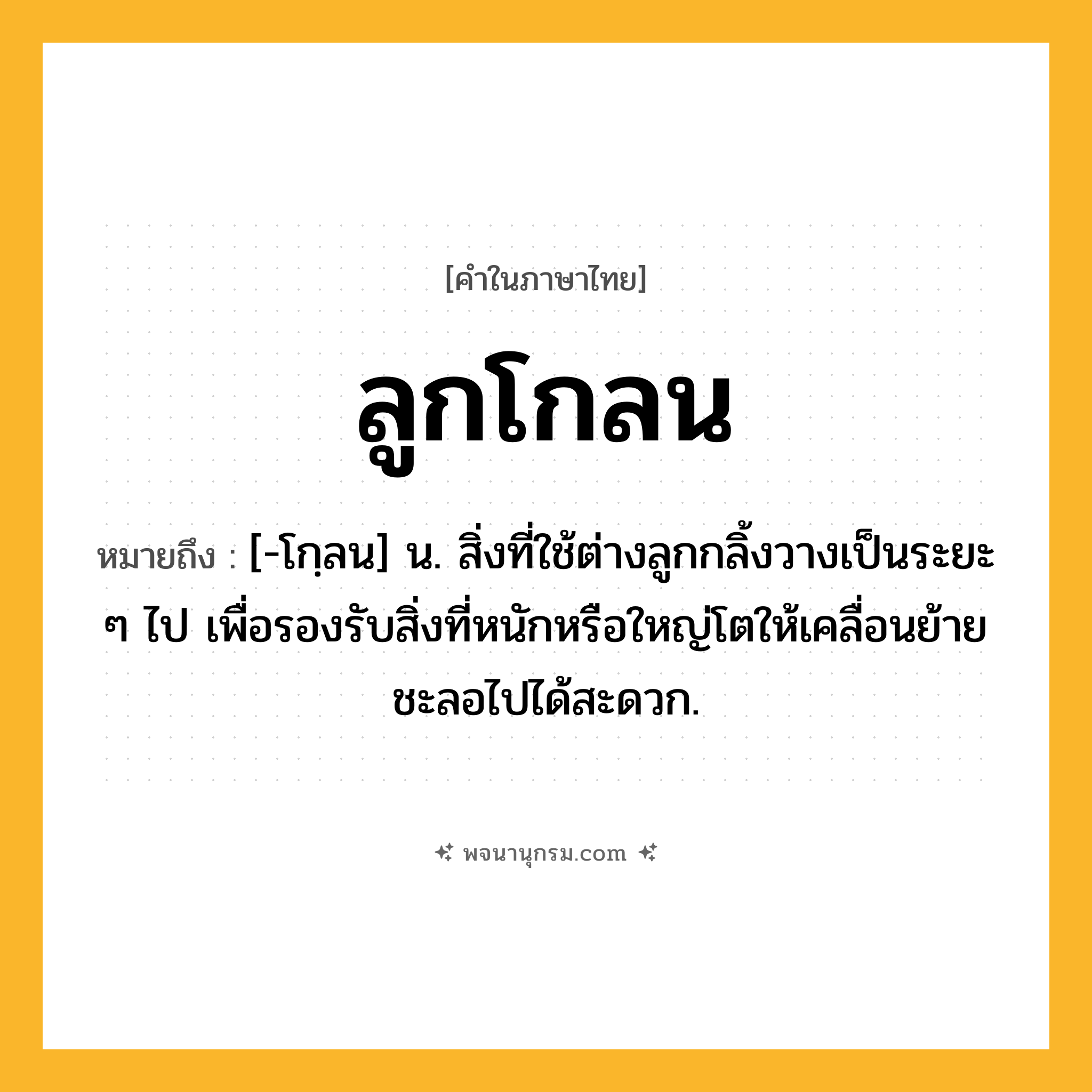 ลูกโกลน ความหมาย หมายถึงอะไร?, คำในภาษาไทย ลูกโกลน หมายถึง [-โกฺลน] น. สิ่งที่ใช้ต่างลูกกลิ้งวางเป็นระยะ ๆ ไป เพื่อรองรับสิ่งที่หนักหรือใหญ่โตให้เคลื่อนย้ายชะลอไปได้สะดวก.