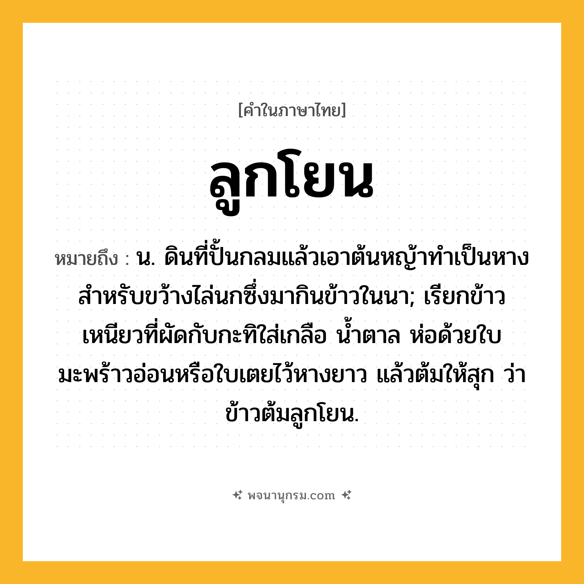 ลูกโยน ความหมาย หมายถึงอะไร?, คำในภาษาไทย ลูกโยน หมายถึง น. ดินที่ปั้นกลมแล้วเอาต้นหญ้าทําเป็นหางสําหรับขว้างไล่นกซึ่งมากินข้าวในนา; เรียกข้าวเหนียวที่ผัดกับกะทิใส่เกลือ นํ้าตาล ห่อด้วยใบมะพร้าวอ่อนหรือใบเตยไว้หางยาว แล้วต้มให้สุก ว่า ข้าวต้มลูกโยน.