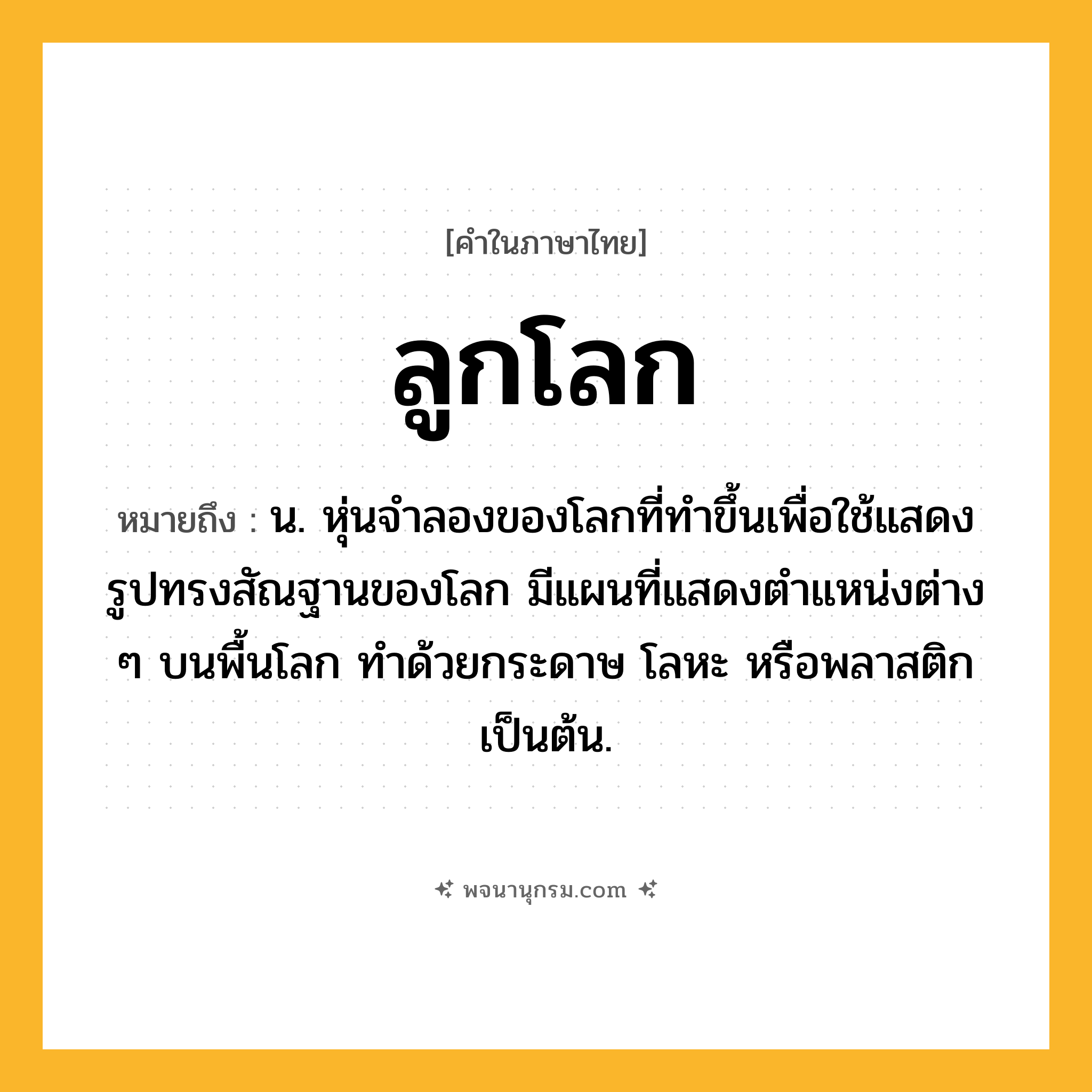 ลูกโลก ความหมาย หมายถึงอะไร?, คำในภาษาไทย ลูกโลก หมายถึง น. หุ่นจําลองของโลกที่ทําขึ้นเพื่อใช้แสดงรูปทรงสัณฐานของโลก มีแผนที่แสดงตําแหน่งต่าง ๆ บนพื้นโลก ทำด้วยกระดาษ โลหะ หรือพลาสติก เป็นต้น.